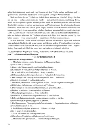 70
schen Basisfeldern und somit auch zum Umgang mit dem Telefon suchen und finden muß, —
spontanes und reflexhaftes Telefonieren ist im Regelfall keine gute Arbeitsmethode.
Nicht nur beim aktiven Telefonieren sind die Leute spontan und reflexhaft. Umgekehrt las-
sen sie sich — insbesondere durch das Handy — auch jederzeit anrufen, unabhängig davon,
womit sie im Augenblick gerade beschäftigt sind. Schon die Beachtung von drei sehr einfachen
Regeln führt meistens zu starken Veränderungen und Verbesserungen der Arbeitsweise: Erstens
sollte man, bevor man zum Telefon greift, fragen, ob nicht andere Kommunikationsmittel den
angestrebten Zweck besser zu erreichen erlauben. Zweitens, wenn das Telefon wirklich das beste
Mittel ist, dann müssen Telefonate vorbereitet sein, sonst arten sie leicht in zeitraubende Plaude-
reien aus. Drittens sollte man die Telefonate, die man aktiv führt, nicht über den ganzen Tag ver-
teilen, sondern — wenn immer möglich — zu zeitlichen Blöcken zusammenfassen.
So sehr wohl das Telefon seinen Stellenwert behalten und vielleicht sogar noch ausbauen
wird, es hat die Nachteile, daß es zu Mangel an Präzision und zu Weitschweifigkeit verleitet.
Diese Nachteile lassen sich durch E-Mail, Fax und Brief fast völlig eliminieren. Selbst Langtele-
fonierer fassen sich schriftlich fast immer kurz und meistens präziser als mündlich.
15. Machen Sie ein Projekt zum Thema „ Instrumente und Arbeitsmethode des Mana-
gers“/*“Arbeitsmethodik des Managers“
Test zur Selbstkontrolle 5
Wählen Sie die richtige Antwort:
1. Mitarbeiter müssen … mehr Kompetenz als Manager verfügen.
a) auf; b) über; c) von d) in.
2. Zum … des Managers gehört das Entscheidungsfinden.
a) Kompetenz; b) Fachgebiet; c) Aufgabenbereich; d) Wissen.
3. Es ist nicht leicht, mit den heutigen … fertig zu werden.
a) Führungsaufgaben; b) Aufgabenbereich; c) Fachgebiet; d) Kompetenz.
4. Der Manager kann keine optimale Lösung finden, ohne … zu handeln.
a) flexibel; b) optimal; c) wichtig; d) komplex.
5. Maschinen, Mitarbeiter, Material gehören zu den … in der Tätigkeit des Managers.
a) Fähigkeiten; b) Problemen; c) Hilsmitteln; d) Verfahren.
6. Der Manager ist für die in einer bestimmten Zeit geleistete Arbeit … .
a) belohnt; b) analysiert; c) ausgezeichnet; d) bezahlt.
7. Menschen pflegen in einer … Weise zu handeln.
a) flexibelen; b) unerwarteten; c) gewöhnlichen; d) verschiedenen.
8. Relevante Faktoren müssen im Managementprozess nicht … werden.
a) vernachlässigt; b) geprüft; c) gelöst; d) getroffen.
9. Ein Manager muss Führungseigenschaften verbunden … Organisationstalent mitbringen.
a) von; b) über; c) auf; d) mit.
10. Die Führungsaufgaben werden oft … Zeitdruck erledigt.
a) in; b) unter; d) mit; d) zwischen.
11. Nicht alle können die Führungsfunktionen … .
a) übernehmen; b) erledigen; c) bekommen; d) mitbringen.
12. Moral und Ethik gehören zur … Verantwortung des Managers.
 