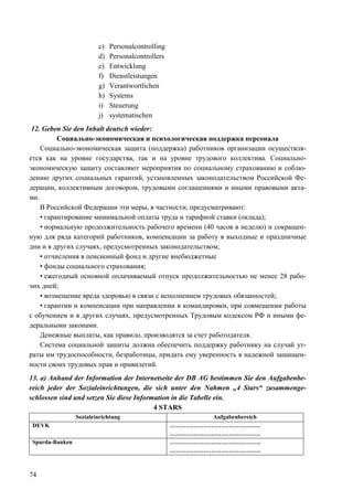 74
c) Personalcontrolling
d) Personalcontrollers
e) Entwicklung
f) Dienstleistungen
g) Verantwortlichen
h) Systems
i) Steuerung
j) systematischen
12. Geben Sie den Inhalt deutsch wieder:
Социально-экономическая и психологическая поддержка персонала
Социально-экономическая защита (поддержка) работников организации осуществля-
ется как на уровне государства, так и на уровне трудового коллектива. Социально-
экономическую защиту составляют мероприятия по социальному страхованию и соблю-
дению других социальных гарантий, установленных законодательством Российской Фе-
дерации, коллективным договором, трудовыми соглашениями и иными правовыми акта-
ми.
В Российской Федерации эти меры, в частности, предусматривают:
• гарантирование минимальной оплаты труда и тарифной ставки (оклада);
• нормальную продолжительность рабочего времени (40 часов в неделю) и сокращен-
ную для ряда категорий работников, компенсации за работу в выходные и праздничные
дни и в других случаях, предусмотренных законодательством;
• отчисления в пенсионный фонд и другие внебюджетные
• фонды социального страхования;
• ежегодный основной оплачиваемый отпуск продолжительностью не менее 28 рабо-
чих дней;
• возмещение вреда здоровью в связи с исполнением трудовых обязанностей;
• гарантии и компенсации при направлении в командировки, при совмещении работы
с обучением и в других случаях, предусмотренных Трудовым кодексом РФ и иными фе-
деральными законами.
Денежные выплаты, как правило, производятся за счет работодателя.
Система социальной зашиты должна обеспечить поддержку работнику на случай ут-
раты им трудоспособности, безработицы, придать ему уверенность в надежной защищен-
ности своих трудовых прав и привилегий.
13. a) Anhand der Information der Internetseite der DB AG bestimmen Sie den Aufgabenbe-
reich jeder der Sozialeinrichtungen, die sich unter den Nahmen „4 Stars“ zusammenge-
schlossen sind und setzen Sie diese Information in die Tabelle ein.
4 STARS
Sozialeinrichtung Aufgabenbereich
DEVK ……………………………………….
……………………………………….
Sparda-Banken ……………………………………….
……………………………………….
 