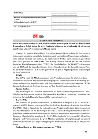 75
BAHN-BKK ……………………………………….
……………………………………….
Verband Deutscher Eisenbahnersportvereine
(VDES)
……………………………………….
……………………………………….
Stiftung Bahn-Sozialwerk (BSW) ……………………………………….
……………………………………….
Die GesundheitsService ……………………………………….
……………………………………….
Soziales unter einem Dach
Durch die Kooperationen der DB profitieren ihre Beschäftigten auch in der Freizeit vom
Unternehmen. Dabei stehen die sechs Sozialeinrichtungen im Mittelpunkt, die sich unter
dem Namen „4Stars“ zusammengeschlossen haben.
Als einer der größten Arbeitgeber in Deutschland kann die Deutsche Bahn für ihre Mitarbei-
terinnen und Mitarbeiter vorteilhafte Konditionen mit verschiedenen Unternehmen aushandeln –
unter anderen natürlich auch solchen, die traditionell im Umfeld der Eisenbahnen gewachsen
sind. Dazu gehören die BAHN-BKK, die Stiftung Bahn-Sozialwerk (BSW), der Verband
Deutscher Eisenbahnersportvereine (VDES), die Sparda-Banken, die DEVK-Versicherungen
und seit 2007 auch die GesundheitsService GmbH. Sie präsentieren den Beschäftigten und Azu-
bis der Unternehmen des DB-Konzerns gemeinsam ein großes Angebotsportfolio an Leistungen
für Beruf und Freizeit.
DEVK
Die DEVK bietet DB Mitarbeitern preiswerten Versicherungsschutz für alle Lebenslagen —
während und auch nach ihrer aktiven Beschäftigungszeit. So bietet sie ihnen Versicherungsleis-
tungen zu besonderen Konditionen und im Rahmen der betrieblichen Altersvorsorge den DEVK-
Pensionsfonds sowie die Direktversicherung als Weg für die Entgeltumwandlung an.
Sparda-Banken
Die Beschäftigten der Deutschen Bahn können bei Sparda-Banken ein gebührenfreies Lohn-,
Gehalts- und Rentenkonto eröffnen. Eine persönliche Kreditkarte (Mastercard) ist ebenso kos-
tenlos wie die Möglichkeit, alle Bankgeschäfte online abzuwickeln.
BAHN-BKK
Die Mehrzahl der gesetzlich versicherten DB Mitarbeiter ist Mitglied in der BAHN-BKK –
mit rund 650.000 Kunden einem der größten betrieblichen Krankenversicherer in Deutschland.
Die BAHN-BKK ist Spezialistin für Unternehmen am Verkehrsmarkt, daher kann sie Angebote
und Produkte speziell für die Beschäftigten der DB AG bieten. Hierzu gehören attraktive Bonus-
programme und eine auf die Unternehmen des Konzerns abgestimmte betriebliche Gesundheits-
förderung. Über die Selbstverwaltung der BAHN-BKK, in der die Vertreter der DB AG auf Ar-
beitgeber- und Versichertenseite die große Mehrheit darstellen, ist langfristig auch im Kontext
der Gesundheitsreform eine enge Verknüpfung mit den Gesundheitszielen der DB AG gewähr-
leistet.
Verband Deutscher Eisenbahnersportvereine (VDES)
 