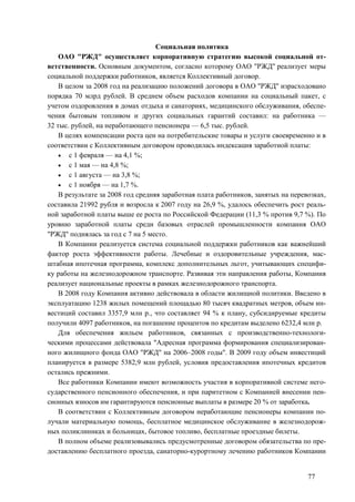77
Социальная политика
ОАО "РЖД" осуществляет корпоративную стратегию высокой социальной от-
ветственности. Основным документом, согласно которому ОАО "РЖД" реализует меры
социальной поддержки работников, является Коллективный договор.
В целом за 2008 год на реализацию положений договора в ОАО "РЖД" израсходовано
порядка 70 млрд рублей. В среднем объем расходов компании на социальный пакет, с
учетом оздоровления в домах отдыха и санаториях, медицинского обслуживания, обеспе-
чения бытовым топливом и других социальных гарантий составил: на работника —
32 тыс. рублей, на неработающего пенсионера — 6,5 тыс. рублей.
В целях компенсации роста цен на потребительские товары и услуги своевременно и в
соответствии с Коллективным договором проводилась индексация заработной платы:
• с 1 февраля — на 4,1 %;
• с 1 мая — на 4,8 %;
• с 1 августа — на 3,8 %;
• с 1 ноября — на 1,7 %.
В результате за 2008 год средняя заработная плата работников, занятых на перевозках,
составила 21992 рубля и возросла к 2007 году на 26,9 %, удалось обеспечить рост реаль-
ной заработной платы выше ее роста по Российской Федерации (11,3 % против 9,7 %). По
уровню заработной платы среди базовых отраслей промышленности компания ОАО
"РЖД" поднялась за год с 7 на 5 место.
В Компании реализуется система социальной поддержки работников как важнейший
фактор роста эффективности работы. Лечебные и оздоровительные учреждения, мас-
штабная ипотечная программа, комплекс дополнительных льгот, учитывающих специфи-
ку работы на железнодорожном транспорте. Развивая эти направления работы, Компания
реализует национальные проекты в рамках железнодорожного транспорта.
В 2008 году Компания активно действовала в области жилищной политики. Введено в
эксплуатацию 1238 жилых помещений площадью 80 тысяч квадратных метров, объем ин-
вестиций составил 3357,9 млн р., что составляет 94 % к плану, субсидируемые кредиты
получили 4097 работников, на погашение процентов по кредитам выделено 6232,4 млн р.
Для обеспечения жильем работников, связанных с производственно-технологи-
ческими процессами действовала "Адресная программа формирования специализирован-
ного жилищного фонда ОАО "РЖД" на 2006–2008 годы". В 2009 году объем инвестиций
планируется в размере 5382,9 млн рублей, условия предоставления ипотечных кредитов
остались прежними.
Все работники Компании имеют возможность участия в корпоративной системе него-
сударственного пенсионного обеспечения, и при паритетном с Компанией внесении пен-
сионных взносов им гарантируются пенсионные выплаты в размере 20 % от заработка.
В соответствии с Коллективным договором неработающие пенсионеры компании по-
лучали материальную помощь, бесплатное медицинское обслуживание в железнодорож-
ных поликлиниках и больницах, бытовое топливо, бесплатные проездные билеты.
В полном объеме реализовывались предусмотренные договором обязательства по пре-
доставлению бесплатного проезда, санаторно-курортному лечению работников Компании
 
