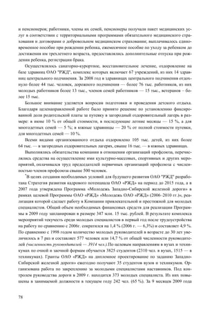 78
и пенсионеров; работники, члены их семей, пенсионеры получали пакет медицинских ус-
луг в соответствии с территориальными программами обязательного медицинского стра-
хования и договорами о добровольном медицинском страховании; выплачивалось едино-
временное пособие при рождении ребенка, ежемесячное пособие по уходу за ребенком до
достижения им трехлетнего возраста, предоставлялись дополнительные отпуска при рож-
дении ребенка, регистрации брака.
Осуществлялось санаторно-курортное, восстановительное лечение, оздоровление на
базе здравниц ОАО "РЖД", комплекс которых включает 67 учреждений, из них 14 здрав-
ниц центрального подчинения. За 2008 год в здравницах центрального подчинения отдох-
нуло более 44 тыс. человек, дорожного подчинения — более 76 тыс. работников, из них
молодых работников более 13 тыс., членов семей работников — 15 тыс., ветеранов – бо-
лее 15 тыс.
Большое внимание уделяется вопросам подготовки и проведения детского отдыха.
Благодаря целенаправленной работе было принято решение по установлению фиксиро-
ванной доли родительской платы за путевку в загородный оздоровительный лагерь в раз-
мере: в июне 10 % от общей стоимости, в последующие летние месяцы — 15 %, а для
многодетных семей — 5 %; в южные здравницы — 20 % от полной стоимости путевки,
для многодетных семей — 10 %.
Всеми видами организованного отдыха оздоровлено 105 тыс. детей, из них более
64 тыс. — в загородных оздоровительных лагерях, свыше 16 тыс. — в южных здравницах.
Выполнялись обязательства компании в отношении организаций профсоюза, перечис-
лялись средства на осуществление ими культурно-массовых, спортивных и других меро-
приятий, оплачивался труд председателей первичных организаций профсоюза с числен-
ностью членов профсоюза свыше 500 человек.
*
В целях создания необходимых условий для будущего развития ОАО "РЖД" разрабо-
тана Стратегия развития кадрового потенциала ОАО «РЖД» на период до 2015 года, а в
2007 года утверждена Программа «Молодежь Западно-Сибирской железной дороги» в
рамках целевой Программы ОАО «РЖД» «Молодежь ОАО «РЖД» (2006–2010 гг.)», реа-
лизация которой сделает работу в Компании привлекательной и престижной для молодых
специалистов. Общий объем необходимых финансовых средств для реализации Програм-
мы в 2009 году запланирован в размере 347 млн. 15 тыс. рублей. В результате комплекса
мероприятий текучесть среди молодых специалистов в первый год после трудоустройства
на работу по сравнению с 2006г. сократился на 1,4 % (2006 г. — 6,3%) и составляет 4,9 %.
По сравнению с 1998 годом количество молодых руководителей в возрасте до 30 лет уве-
личилось в 7 раз и составляет 577 человек или 14,7 % от общей численности руководите-
лей (численность руководителей — 3914 чел.).По целевым направлениям в вузах и техни-
кумах по очной и заочной формам обучается 3825 студентов (2310 чел. в вузах, 1515 — в
техникумах). Гранты ОАО «РЖД» на дипломное проектирование по заданию Западно-
Сибирской железной дороги» ежегодно получают 35 студентов вузов и техникумов. Ор-
ганизована работа по закреплению за молодыми специалистами наставников. Под кон-
тролем руководства дороги в 2009 г. находится 373 молодых специалиста. Из них повы-
шены в занимаемой должности в текущем году 242 чел. (65 %). За 9 месяцев 2009 года
 