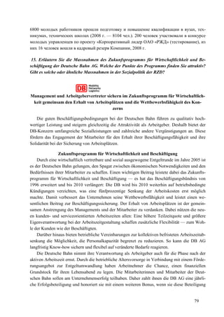 79
6800 молодых работников прошли подготовку и повышение квалификации в вузах, тех-
никумах, технических школах (2008 г. — 8104 чел.). 200 человек участвовали в конкурсе
молодых управленцев по проекту «Корпоративный лидер ОАО «РЖД» (тестирование), из
них 16 человек вошли в кадровый резерв Компании, 2008 г.
15. Erläutern Sie die Massnahmen des Zukunfsprogramms für Wirtschaftlichkeit und Be-
schäftigung der Deutsche Bahn AG. Welche der Punkte des Programms finden Sie attraktiv?
Gibt es solche oder ähnliche Massnahmen in der Sozialpolitik der RZD?
Management und Arbeitgebervertreter sichern im Zukunftsprogramm für Wirtschaftlich-
keit gemeinsam den Erhalt von Arbeitsplätzen und die Wettbewerbsfähigkeit des Kon-
zerns
Die guten Beschäftigungsbedingungen bei der Deutschen Bahn führen zu qualitativ hoch-
wertiger Leistung und steigern gleichzeitig die Attraktivität als Arbeitgeber. Deshalb bietet der
DB-Konzern umfangreiche Sozialleistungen und zahlreiche andere Vergünstigungen an. Diese
fördern das Engagement der Mitarbeiter für den Erhalt ihrer Beschäftigungsfähigkeit und ihre
Solidarität bei der Sicherung von Arbeitsplätzen.
Zukunftsprogramm für Wirtschaftlichkeit und Beschäftigung
Durch eine wirtschaftlich vertretbare und sozial ausgewogene Entgeltrunde im Jahre 2005 ist
es der Deutschen Bahn gelungen, den Spagat zwischen ökonomischen Notwendigkeiten und den
Bedürfnissen ihrer Mitarbeiter zu schaffen. Einen wichtigen Beitrag leistete dabei das Zukunfts-
programm für Wirtschaftlichkeit und Beschäftigung — es hat das Beschäftigungsbündnis von
1996 erweitert und bis 2010 verlängert: Die DB wird bis 2010 weiterhin auf betriebsbedingte
Kündigungen verzichten, was eine fünfprozentige Senkung der Arbeitskosten erst möglich
machte. Damit verbessert das Unternehmen seine Wettbewerbsfähigkeit und leistet einen we-
sentlichen Beitrag zur Beschäftigungssicherung. Der Erhalt von Arbeitsplätzen ist der gemein-
samen Anstrengung des Managements und der Mitarbeiter zu verdanken. Dabei nützen die neu-
en kunden- und serviceorientierten Arbeitszeiten allen: Eine höhere Teilzeitquote und größere
Eigenverantwortung bei der Arbeitszeitgestaltung schaffen zusätzliche Flexibilität — zum Woh-
le der Kunden wie der Beschäftigten.
Darüber hinaus bieten betriebliche Vereinbarungen zur kollektiven befristeten Arbeitszeitab-
senkung die Möglichkeit, die Personalkapazität begrenzt zu reduzieren. So kann die DB AG
langfristig Know-how sichern und flexibel auf veränderte Bedarfe reagieren.
Die Deutsche Bahn nimmt ihre Verantwortung als Arbeitgeber auch für die Phase nach der
aktiven Arbeitszeit ernst. Durch die betriebliche Altersvorsorge in Verbindung mit einem Förde-
rungsangebot zur Entgeltumwandlung haben Arbeitnehmer die Chance, einen finanziellen
Grundstock für ihren Lebensabend zu legen. Die Mitarbeiterinnen und Mitarbeiter der Deut-
schen Bahn sollen am Unternehmenserfolg teilhaben. Daher zahlt ihnen die DB AG eine jährli-
che Erfolgsbeteiligung und honoriert sie mit einem weiteren Bonus, wenn sie diese Beteiligung
 