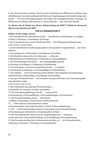 80
in ihre Altersvorsorge investieren. Wer bei einem Unternehmen des DB-Konzerns arbeitet, kann
schließlich auch von einem umfangreichen Paket aus Vergünstigungen und Sozialleistungen pro-
fitieren — wie etwa Fahrvergünstigungen, Job-Tickets und vermögenswirksame Leistungen. Im
DB-Konzern zu arbeiten lohnt sich also in vielerlei Hinsicht — jetzt und in der Zukunft.
16. Machen Sie ein Projekt zum Thema „Kindererholung der RZD“/*“Politik der Betreuertä-
tigkeit in den Betrieben der RZD“
Test zur Selbstkontrolle 6
Wählen Sie die richtige Antwort:
1. Die Sozialpolitik des Unternehmens hat die … betrieblicher Sozialleistungen zur Aufgabe.
a) Pflege; b) Strategie; c) Gewährung; d) Fürsorge.
2. Das Unternehmen muss seinen Mitarbeitern Hilfe … der Wohnungsbeschaffung leisten.
a) bei; b) mit; c) von; d) über.
3. Zu den betrieblichen Sozialleistungen gehören nicht gesetzlich vorgeschriebene … des Unter-
nehmens.
a) Zuwendungen; b) Arbeitsentgelt; c) Gewährung; d) Zuschüsse.
4. Die Mitarbeiter müssen über ein verbessertes … willig sein.
a) Betriebsklima; b) Sozialleistunen; c) Erhaltung; d) Leistungsfähigkeit.
5. Die Sozialleistungen sind auf die … der Leistungsfähigkeit gezielt.
a) Erhaltung; b) Willigkeit; c) Steigerung; d) Betriebsklima.
6. Ein Unternehmer versucht einen guten Ruf auf dem … zu schaffen.
a) Arbeitsmarkt; b) Erhaltung; c) Leistungsfähigkeit; d) Betriebsklima.
7. Eine ständige … einer Unternehmung erfolgt attraktive und zeitgemässe Sozialleistungen.
a) Beobachtung; b) Beschaffung; c) Gewährung; d) Zuwendung.
8. Eine gute Sozialpolitik kann … ein Instrument einer guten Personal- und Unternehmungsfüh-
rung betrachtet werden.
a) als; b) auf; c) mit; d) von.
9. Das Unernehmen muss günstige Werkswohnungen … .
a) beschaffen; b) vermieten; c) helfen; d) gewähren.
10. Die Unternehmungsführung ist für die … verantwortlich.
a) Personalwesen; b) Personalführung; c) Personalabteilungen; d) Personalseite.
11. Das Personalcontrolling soll die … unterstützen.
a) Planen; b) Steuerung; c) Personalseite; d) Selbst-Kontrolle.
12. … sollen analysiert und kommentiert werden.
a) Zusammenarbeit; b) Personalcontrolling; c) Daten; d) Personalabteilungen.
13. Die … im Personalcontrolling müssen zur Steuerung weiterer Planung beitragen.
a) Dienstleistungen; b) Kontrolle; c) Zusammenarbeit; d) Daten.
14. Die Personalkontroller arbeiten mit den Aufgabenträgern der … zusammen.
a) Personalwesen; b) Personalbeschaffung; c) Personalführung; d) Personalabteilung.
15. Das Personalcontrolling liefert Informationen und Ideen zur … des Personalbereiches.
a) Planung; b) Kontrolle; c) Steuerung; d) Zusammenarbeit.
 