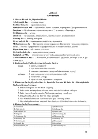 81
Lektion 7
Arbeitsrecht
1. Merken Sie sich die folgenden Wörter:
Arbeitsrecht, das — трудовое право
Rechtssystem, das — правовая система
kennzeichnen etw Akk — 1) отмечать, делать пометки, маркировать 2) характеризовать
fungieren — 1) действовать, функционировать 2) исполнять обязанности
Gefährdung, die — угроза
absichern — 1) защищать, предохранять, застраховывать 2) обеспечивать
Vertrag, der — договор, контракт
Gewerkschaft, die — профессиональный союз, профсоюз
Mitbestimmung, die — 1) участие в принятии решения 2) участие в управлении предпри-
ятием 3) участие в управлении государственными и общественными делами
Eigentümer, der — собственник, владелец
Gerichtsbarkeit, die — юрисдикция, подсудность
bezüglich auf Akk. — относительно к чему-либо, касающийся чего(кого)-либо
Arbeitsverhältnis, das — 1) отношения, вытекающие из трудового договора 2) мн. ч. ус-
ловия труда
2. Bachten Sie die Vieldeutigkeit der folgenden Verben:
leisten — 1. делать, совершать
2. sich позволять себе что-либо
3. оказывать, составлять кому-либо (компанию, услугу)
vorlegen — 1. класть, положить что-либо перед кем-либо
2. показывать (товар)
3. представлять, предъявлять документ
3. Übersetzen Sie die folgenden Sätze ins Russische, beachten Sie dabei die Vieldeutigkeit der
Verben leisten und vorlegen:
1. Er hat die Papiere auf den Tisch vorgelegt.
2. Befor einen Vertrag abzuschliessen, muss man die Produktion vorlegen.
3. Beim Umzug braucht man eine Wohnungszuweisung vorzulegen.
4. Die geleistete Arbeit hat ihm viel Spass gebracht.
5. Alle Mitarbeiter müssen sich immer eine gute Erholung leisten.
6. Die Arbeitgeber müssen innerhalb ihres Betriebes Hilfe dem leisten, der sie braucht.
4. Finden Sie die Synonympaare:
1) bestimmen a) funktionieren
2) Aktivität, die b) Ordnung, die
3) Wirtschaft, die c) Gebiet, das
4) fungieren d) Verbesserung, die
5) Gestaltung, die e) Ökonomie, die
6) Regelung, die f) Tätigkeit, die
7) Korrektur, die g) Bildung, die
8) Bereich, der h) feststellen
9) Konzentration, die i) Ansammlung, die
 