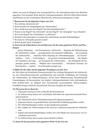 83
nehmer nur noch als Mitglied einer Gewerkschaft bzw. der Arbeitnehmerschaft eines Betriebes
angesehen. Eine besondere Rolle spielt die Arbeitsgerichtsbarkeit. Mit ihrer Hilfe können Rechte
und Pflichten aus den verschiedenen Bereichen des Arbeitsrechts durchgesetzt werden.
7. Beantworten Sie die folgenden Fragen zum Text:
1. Was stellt das Arbeitsrecht dar?
2. Worin bestehen die Hauptaufgaben des Arbeitsrechtes?
3. Was versteht man unter dem Begriff “das Individualarbeitsrecht”?
4. Warum ist der Begriff “das Arbeitrecht” mit dem Begriff “ der Arbeitgeber” eng verbunden?
5. Wie ist der Begriff “der Arbeitnehmer” zu definieren?
6. Welchen Unterschied gibt es zwischen dem Arbeitnehmer und dem Selbstständigen?
7. Wer kann als Arbeitgeber genannt werden?
8. Welche Rechte haben Arbeitgeber?
8. Setzen Sie die Präpositionen ein und übersetzen Sie die unten gegebenen Wörter und Wen-
dungen:
… grosser Bedeutung … das Personalwesen; Arbeitsrecht … Regelung der Mitbestimmung
der Arbeitnehmer; Schutz … gesundheitlicher und materieler Gefährdung; … der Gestaltung
des Arbeitsrechtes; … staatlicher Hilfe; Regelung der Arbeitsbedingungen … die Gewerk-
schaften; … Form … Tarifverträgern; … die gesamte Unternehmenspolitik; … den Händen
der Eigentümer; die Frage … der Systematik des Arbeitsrechtes; … den Mittelpunkt der Re-
gelungen gestellt werden; … Mitglied einer Gewerkschaft; … individuelle Personen; die
Konzentration … Kapital; … Gewerkschaften geregelt sein.
9. Bilden Sie Ihre Sätze mit den folgenden Wendungen aus dem Text:
die Aktivitäten der betrieblichen Personalwirtschaft; die wichtigen Bestandteile des Arbeitsrech-
tes; das Arbeitnehmerschutzrecht; gesundheitliche und materielle Gefährdung; die Gestaltung
des Arbeitsrechtes; das Mutterschutzgesetz; Zweck dieser Mitbestimmung; benachteiligende
Entscheidungen; die Konzentration vom Kapital; Arbeitsgerichtsbarkeit; beim Individualrecht;
beim Kollektivrecht; als Mitglied einer Gewerkschaft; privatrechtliches Arbeitsverhältnis;
Fremdbestimmung; natürliche und juristische Personen; bezüglich des Inhaltes.
10. Übersetzen Sie ins Deutsche:
1. (Трудовой договор) ist seht wichtig für das Personalwesen.
2. Im Arbeitsvertrag spielen sich verschiedene Aktivitäten der (производственный) Perso-
nalwirtschaft ab.
3. Das Arbeitsrecht soll als Arbeitnehmerschutzrecht (функционировать).
4. (рабочие) müssen vor gesundheitlicher und materieller Gefährdung geschützt werden.
5. Die Arbeitsbedingungen werden von den (профсоюзы) geregelt.
6. Die Aufgabe des Arbeitsvertrags ist die (участие в принятии решений) der Arbeitneh-
mer.
7. Kapital und Entscheidungsbefugnis werden oft in den Händen der (владельцы) von Un-
ternehmen konzentriert.
8. Im Arbeitsvertrag sind (условия труда) deutlich zu klären.
11. Setzen Sie die passenden unten gegebenen Wörter in den Text ein:
 