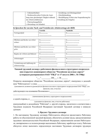 85
– Unbestechlichkeit
– Wettbewerbsverbot (Verbot der Ausü-
bung einer gleichartigen Tätigkeit während
des Arbeitsverhältnisses)
– Überwachungspflicht
( Abwendung von Schaden)
– Gewährung von Erholungsurlaub
– Gleichbehandlung
– Beschäftigung (Verbot einer Suspendierung bei
Fortzahlung des Entgelts)
b) Sprechen Sie von den Nach- und Vorteilen des Arbeitsvertrags der RZD.
Vorteile Nachteile
Vertragsobjekt 1…………..
………………….
1………………….
……………………..
Pflichten und Rechte von Arbeit-
nehmer
1……………….
2………………
…………………….
1…………………..
2………………….
…………………
Pflichten und Rechte von Arbeit-
geber
1……………………..
2……………………
…………………….
1……………………..
2……………………..
……………………….
Regime der Arbeits-und Ruhezeit 1………………………
………………………..
1………………………
…………………………
Arbeitsentgelt 1………………………….
………………………….
1…………………….
…………………………
Veränderung und Auflösung des
Arbeitsvertrags
1…………………………..
…………………………..
1……………………….
…………………….
Типовой трудовой договор с работником филиала иного структурного подразделе-
ния открытого акционерного общества "Российские железные дороги"
(утвержден распоряжением ОАО "РЖД" от 17 августа 2006 г. № 1708р)
"___" _________ 200___ г. № ______
Открытое акционерное общество "Российские железные дороги", именуемое в дальней-
шем "Работодатель", в лице __________________________________________________
(указываются должность руководителя филиала или иного структурного подразделения ОАО "РЖД", его
фамилия, имя, отчество)
действующего на основании Положения о __________________________________
_______________________________________________________________________,
(наименование филиала, структурного подразделения)
с одной стороны, и ___________________________________________________________,
(указываются фамилия, имя, отчество работника)
именуемый(ая) в дальнейшем "Работник", с другой стороны, заключили в соответствии с
Трудовым кодексом Российской Федерации настоящий Трудовой договор о нижесле-
дующем:
1. Предмет Трудового договора
1. По настоящему Трудовому договору Работодатель обязуется предоставить Работнику
работу по обусловленной трудовой функции, обеспечить условия труда, предусмотренные
трудовым законодательством Российской Федерации, нормативными актами Работодате-
ля, своевременно и в полном размере выплачивать Работнику заработную плату. Работник
обязуется лично выполнять определенную настоящим Трудовым договором трудовую
 