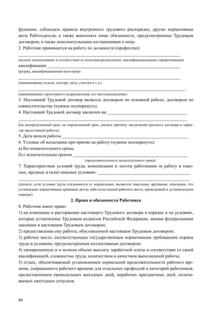86
функцию, соблюдать правила внутреннего трудового распорядка, другие нормативные
акты Работодателя, а также выполнять иные обязанности, предусмотренные Трудовым
договором, а также дополнительными соглашениями к нему.
2. Работник принимается на работу по должности (профессии):
________________________________________________________________________
(полное наименование в соответствии со штатным расписанием, квалификационными справочниками)
квалификации ___________________________________________________________
(разряд, квалификационная категория)
________________________________________________________________________
(наименование отдела, сектора, цеха, участка и т.д.)
__________________________________________________________________________.
(наименование структурного подразделения, его местонахождение)
3. Настоящий Трудовой договор является договором по основной работе, договором по
совместительству (нужное подчеркнуть).
4. Настоящий Трудовой договор заключен на: ___________________________________
___________________________________________________________________________
(на неопределенный срок, на определенный срок, указать причину заключения срочного договора и харак-
тер предстоящей работы)
5. Дата начала работы ________________________________________________________
6. Условие об испытании при приеме на работу (нужное подчеркнуть):
а) без испытательного срока;
б) с испытательным сроком ___________________________________________________
(продолжительность испытательного срока)
7. Характеристики условий труда, компенсации и льготы работникам за работу в тяже-
лых, вредных и (или) опасных условиях: _________________________________________
____________________________________________________________________________
(указать, если условия труда отклоняются от нормальных, являются тяжелыми, вредными, опасными, что
установлено нормативным правовым актом либо аттестацией рабочего места, проведенной в установленном
порядке)
2. Права и обязанности Работника
8. Работник имеет право:
1) на изменение и расторжение настоящего Трудового договора в порядке и на условиях,
которые установлены Трудовым кодексом Российской Федерации, иными федеральными
законами и настоящим Трудовым договором;
2) предоставление ему работы, обусловленной настоящим Трудовым договором;
3) рабочее место, соответствующее государственным нормативным требованиям охраны
труда и условиям, предусмотренным коллективным договором;
4) своевременную и в полном объеме выплату заработной платы в соответствии со своей
квалификацией, сложностью труда, количеством и качеством выполненной работы;
5) отдых, обеспечиваемый установлением нормальной продолжительности рабочего вре-
мени, сокращенного рабочего времени для отдельных профессий и категорий работников,
предоставлением еженедельных выходных дней, нерабочих праздничных дней, оплачи-
ваемых ежегодных отпусков;
 