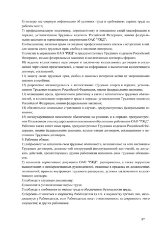87
6) полную достоверную информацию об условиях труда и требованиях охраны труда на
рабочем месте;
7) профессиональную подготовку, переподготовку и повышение своей квалификации в
порядке, установленном Трудовым кодексом Российской Федерации, иными федераль-
ными законами и нормативными документами ОАО "РЖД";
8) объединение, включая право на создание профессиональных союзов и вступление в них
для защиты своих трудовых прав, свобод и законных интересов;
9) участие в управлении ОАО "РЖД" в предусмотренных Трудовым кодексом Российской
Федерации, иными федеральными законами и коллективным договором формах;
10) ведение коллективных переговоров и заключение коллективных договоров и согла-
шений через своих представителей, а также на информацию о выполнении коллективного
договора, соглашений;
11) защиту своих трудовых прав, свобод и законных интересов всеми не запрещенными
законом способами;
12) разрешение индивидуальных и коллективных трудовых споров в порядке, установ-
ленном Трудовым кодексом Российской Федерации, иными федеральными законами;
13) возмещение вреда, причиненного работнику в связи с исполнением трудовых обязан-
ностей, и компенсацию морального вреда в порядке, установленном Трудовым кодексом
Российской Федерации, иными федеральными законами;
14) обязательное социальное страхование в случаях, предусмотренных федеральными за-
конами;
15) негосударственное пенсионное обеспечение на условиях и в порядке, предусмотрен-
ном Положением о негосударственном пенсионном обеспечении работников ОАО "РЖД".
Работник также имеет иные права, предусмотренные Трудовым кодексом Российской Фе-
дерации, иными федеральными законами, коллективным договором, соглашениями и на-
стоящим Трудовым договором.
9. Работник обязан:
1) добросовестно исполнять свои трудовые обязанности, возложенные на него настоящим
Трудовым договором, должностной инструкцией (инструкционной карточкой), не допус-
кать действий, препятствующих другим работникам исполнять свои трудовые обязанно-
сти;
2) исполнять нормативные документы ОАО "РЖД", распоряжения, а также поручения
вышестоящих и непосредственных руководителей, отданные в пределах их должностных
полномочий; правила внутреннего трудового распорядка, условия заключенного коллек-
тивного договора;
3) соблюдать трудовую дисциплину;
4) выполнять установленные нормы труда;
5) соблюдать требования по охране труда и обеспечению безопасности труда;
6) бережно относиться к имуществу Работодателя (в т.ч. к имуществу третьих лиц, нахо-
дящемуся у Работодателя, если Работодатель несет ответственность за сохранность этого
имущества) и других работников;
 