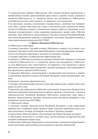 88
7) незамедлительно сообщить Работодателю либо непосредственному руководителю о
возникновении ситуации, представляющей угрозу жизни и здоровью людей, сохранности
имущества Работодателя (в т.ч. имущества третьих лиц, находящегося у Работодателя,
если Работодатель несет ответственность за сохранность этого имущества);
8) не разглашать сведения, составляющие государственную, служебную или коммерче-
скую тайну, ставшие известными ему в связи с исполнением своих должностных обязан-
ностей, если Работник допущен в установленном порядке к работе со сведениями, состав-
ляющими государственную и иную охраняемую федеральным законом тайну. Работник
выполняет иные обязанности, предусмотренные Трудовым кодексом Российской Федера-
ции, иными федеральными законами, соглашениями и настоящим Трудовым договором, а
также нормативными документами ОАО "РЖД".
3. Права и обязанности Работодателя
10. Работодатель имеет право:
1) изменять и расторгать Трудовой договор с Работником в порядке и на условиях, уста-
новленных Трудовым кодексом Российской Федерации, иными федеральными законами;
2) вести коллективные переговоры и заключать коллективные договоры;
3) поощрять работника за добросовестный эффективный труд;
4) требовать от Работника исполнения им трудовых обязанностей и бережного отношения
к имуществу Работодателя (в т.ч. к имуществу третьих лиц, находящемуся у Работодате-
ля, если Работодатель несет ответственность за сохранность этого имущества) и других
работников, соблюдения правил внутреннего трудового распорядка, иных нормативных и
распорядительных документов Работодателя.
5) привлекать Работника к дисциплинарной и материальной ответственности в порядке,
установленном Трудовым кодексом Российской Федерации, иными федеральными зако-
нами.
6) принимать локальные нормативные акты;
7) создавать объединения работодателей в целях представительства и защиты своих инте-
ресрв и вступать в них;
8) привлекать при необходимости Работника к выполнению должностных обязанностей за
пределами нормальной продолжительности рабочего времени в соответствии с трудовым
законодательством Российской Федерации. Работодатель осуществляет иные права и
функции, предусмотренные трудовым законодательством Российской Федерации и нор-
мативными документами ОАО "РЖД".
11. Работодатель обязан:
1) соблюдать трудовое законодательство Российской Федерации и иные нормативные
правовые акты, содержащие нормы трудового права, локальные нормативные акты, усло-
вия коллективного договора, соглашений и настоящего Трудового договора;
2) предоставлять Работнику работу, обусловленную настоящим Трудовым договором;
3) обеспечивать безопасность и условия труда, соответствующие государственным нор-
мативным требованиям охраны труда;
4) обеспечивать Работника оборудованием, инструментами, технической документацией и
иными средствами, необходимыми для исполнения им трудовых обязанностей;
 