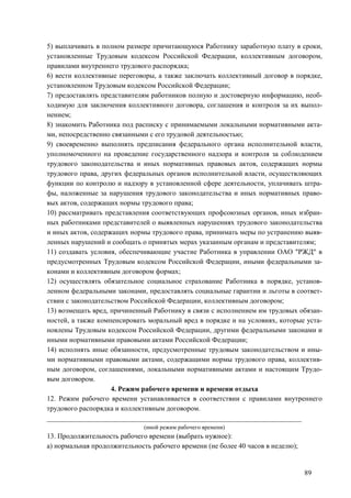 89
5) выплачивать в полном размере причитающуюся Работнику заработную плату в сроки,
установленные Трудовым кодексом Российской Федерации, коллективным договором,
правилами внутреннего трудового распорядка;
6) вести коллективные переговоры, а также заключать коллективный договор в порядке,
установленном Трудовым кодексом Российской Федерации;
7) предоставлять представителям работников полную и достоверную информацию, необ-
ходимую для заключения коллективного договора, соглашения и контроля за их выпол-
нением;
8) знакомить Работника под расписку с принимаемыми локальными нормативными акта-
ми, непосредственно связанными с его трудовой деятельностью;
9) своевременно выполнять предписания федерального органа исполнительной власти,
уполномоченного на проведение государственного надзора и контроля за соблюдением
трудового законодательства и иных нормативных правовых актов, содержащих нормы
трудового права, других федеральных органов исполнительной власти, осуществляющих
функции по контролю и надзору в установленной сфере деятельности, уплачивать штра-
фы, наложенные за нарушения трудового законодательства и иных нормативных право-
вых актов, содержащих нормы трудового права;
10) рассматривать представления соответствующих профсоюзных органов, иных избран-
ных работниками представителей о выявленных нарушениях трудового законодательства
и иных актов, содержащих нормы трудового права, принимать меры по устранению выяв-
ленных нарушений и сообщать о принятых мерах указанным органам и представителям;
11) создавать условия, обеспечивающие участие Работника в управлении ОАО "РЖД" в
предусмотренных Трудовым кодексом Российской Федерации, иными федеральными за-
конами и коллективным договором формах;
12) осуществлять обязательное социальное страхование Работника в порядке, установ-
ленном федеральными законами, предоставлять социальные гарантии и льготы в соответ-
ствии с законодательством Российской Федерации, коллективным договором;
13) возмещать вред, причиненный Работнику в связи с исполнением им трудовых обязан-
ностей, а также компенсировать моральный вред в порядке и на условиях, которые уста-
новлены Трудовым кодексом Российской Федерации, другими федеральными законами и
иными нормативными правовыми актами Российской Федерации;
14) исполнять иные обязанности, предусмотренные трудовым законодательством и ины-
ми нормативными правовыми актами, содержащими нормы трудового права, коллектив-
ным договором, соглашениями, локальными нормативными актами и настоящим Трудо-
вым договором.
4. Режим рабочего времени и времени отдыха
12. Режим рабочего времени устанавливается в соответствии с правилами внутреннего
трудового распорядка и коллективным договором.
________________________________________________________________________
(иной режим рабочего времени)
13. Продолжительность рабочего времени (выбрать нужное):
а) нормальная продолжительность рабочего времени (не более 40 часов в неделю);
 