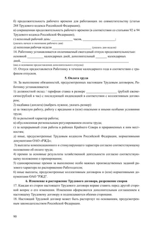 90
б) продолжительность рабочего времени для работающих по совместительству (статья
284 Трудового кодекса Российской Федерации);
в) сокращенная продолжительность рабочего времени (в соответствии со статьями 92 и 94
Трудового кодекса Российской Федерации);
г) неполный рабочий день: _____________ часов, ____________________;
(указать начало и окончание рабочего дня)
д) неполная рабочая неделя ________________________ (указать дни недели)
14. Работнику устанавливается оплачиваемый ежегодный отпуск продолжительностью:
основной __________ календарных дней, дополнительный _______ календарных
дней, __________________________________________________________________
(вид и основание предоставления дополнительного отпуска)
15. Отпуск предоставляется Работнику в течение календарного года в соответствии с гра-
фиком отпусков.
5. Оплата труда
16. За выполнение обязанностей, предусмотренных настоящим Трудовым договором, Ра-
ботнику устанавливается:
1) должностной оклад / тарифная ставка в размере ___________________ (рублей ежеме-
сячно/рублей в час) с последующей индексацией в соответствии с коллективным догово-
ром;
2) надбавка (доплата) (выбрать нужное, указать размер):
а) за тяжелую работу, работу с вредными и (или) опасными и иными особыми условиями
труда;
б) за разъезной характер работы;
в) обусловленная региональным регулированием оплаты труда;
г) за непрерывный стаж работы в районах Крайнего Севера и приравненных к ним мест-
ностям;
д) иные, предусмотренные Трудовым кодексом Российской Федерации, нормативными
документами ОАО «РЖД»;
3) выплаты компенсационного и стимулирующего характера согласно соответствующему
положению об оплате труда;
4) премии за основные результаты хозяйственной деятельности согласно соответствую-
щему положению о премировании;
5) единовременные премии за выполнение особо важных производственных заданий ра-
зового характера по распоряжению Работодателя;
6) иные выплаты, предусмотренные коллективным договором и (или) нормативными до-
кументами ОАО "РЖД".
6. Изменение и расторжение Трудового договора, разрешение споров
17. Каждая из сторон настоящего Трудового договора вправе ставить перед другой сторо-
ной вопрос о его изменении. Изменения оформляются дополнительным соглашением к
настоящему Трудовому договору и подписываются обеими сторонами.
18. Настоящий Трудовой договор может быть расторгнут по основаниям, предусмотрен-
ным законодательством Российской Федерации.
 