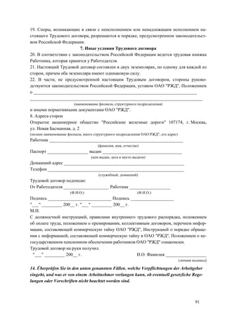 91
19. Споры, возникающие в связи с неисполнением или ненадлежащим исполнением на-
стоящего Трудового договора, разрешаются в порядке, предусмотренном законодательст-
вом Российской Федерации.
7. Иные условия Трудового договора
20. В соответствии с законодательством Российской Федерации ведется трудовая книжка
Работника, которая хранится у Работодателя.
21. Настоящий Трудовой договор составлен в двух экземплярах, по одному для каждой из
сторон, причем оба экземпляра имеют одинаковую силу.
22. В части, не предусмотренной настоящим Трудовым договором, стороны руково-
дствуются законодательством Российской Федерации, уставом ОАО "РЖД", Положением
о ________________________________________________________________________
____________________________________________________________________________
(наименование филиала, структурного подразделения)
и иными нормативными документами ОАО "РЖД".
8. Адреса сторон
Открытое акционерное общество "Российские железные дороги" 107174, г. Москва,
ул. Новая Басманная, д. 2
(полное наименование филиала, иного структурного подразделения ОАО РЖД", его адрес)
Работник ___________________________________________________________
(фамилия, имя, отчество)
Паспорт __________________ выдан ___________________________________
(кем выдан, дата и место выдачи)
Домашний адрес _____________________________________________________
Телефон ____________________________________________________________
(служебный, домашний)
Трудовой договор подписан:
От Работодателя ____________________ Работник __________________
(Ф.И.О.) (Ф.И.О.)
Подпись ____________________________ Подпись ___________________
"___" _________ 200__ г. "___" _________ 200__ г.
М.П.
С должностной инструкцией, правилами внутреннего трудового распорядка, положением
об оплате труда, положением о премировании, коллективным договором, перечнем инфор-
мации, составляющей коммерческую тайну ОАО "РЖД", Инструкцией о порядке обраще-
ния с информацией, составляющей коммерческую тайну в ОАО "РЖД", Положением о не-
государственном пенсионном обеспечении работников ОАО "РЖД" ознакомлен.
Трудовой договор на руки получил.
"___" _________ 200__ г. И.О. Фамилия __________________
(личная подпись)
14. Überprüfen Sie in den unten genannten Fällen, welche Verpflichtungen der Arbeitgeber
eingeht, und was er von einem Arbeitnehmer verlangen kann, ob eventuell gesetzliche Rege-
lungen oder Vorschriften nicht beachtet worden sind.
 