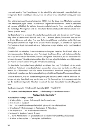 94
verursacht werden. Eine Formulierung, bei der schnell klar wird, dass sich zwangsläufig die Ar-
beitsgerichte damit beschäftigen müssen, wann ein solcher Grund tatsächlich vorliegt, und wann
nicht.
Dies tat jetzt auch das Bundesarbeitsgericht (BAG): Auf die Klage eines Mitarbeiters, dass der
vom Arbeitgeber gegen seinen Teilzeitwunsch vorgebrachte betriebliche Grund unzureichend
sei, mussten schließlich die höchsten deutschen Arbeitsrichter in Erfurt entscheiden, nachdem
das zuständige Arbeitsgericht und das Münchener Landesarbeitsgericht unterschiedlicher Auf-
fassung gewesen waren.
Der Facharbeiter war an seinen Arbeitgeber herangetreten und hatte diesen um eine Verringe-
rung seiner wöchentlichen Arbeitszeit von 35 auf 21 Stunden gebeten, weil er sich mehr um sei-
ne Kinder kümmern und seiner Frau eine Teilzeitbeschäftigung ermöglichen wolle. Doch der
Arbeitgeber schüttelte den Kopf. Wenn er dem Wunsch nachgebe, so erklärte der bayerische
Chef, müsse er für die Arbeitszeit, die sein Facharbeiter weniger arbeiten wolle, eine Ersatzkraft
einstellen.
Grundsätzlich ein schlechter Grund, mit dem der Arbeitgeber versuchte, den Wunsch seines Mi-
tarbeiters nach einer Reduzierung seiner Arbeitszeit abzulehnen. Denn viele Arbeitsgerichte ha-
ben in der Zwischenzeit entschieden, dass es Arbeitgebern zumutbar ist, für die ausfallende Ar-
beitszeit eine neue Teilzeitkraft einzustellen. Die Gerichte sehen hierin keine unverhältnismäßi-
gen Kosten und auch keine Störung der betrieblichen Ordnung.
Der bayerische Arbeitgeber konnte glaubhaft versichern, dass eine Teilzeitkraft, mit der er die
ausfallende Arbeitszeit seines Facharbeiters ausgleichen könne, nicht zu finden sei. Doch der
Anwalt des Arbeitnehmers ließ nicht locker: In diesem Fall müsse der Arbeitgeber eben eine
Vollzeitkraft einstellen und die in seinem Betrieb regelmäßig anfallenden Überstunden abbauen.
Muss er aber nicht, wie das Bundesarbeitsgericht jetzt entschied: Dem höchsten deutschen Ar-
beitsgericht ging diese Forderung nun doch zu weit. Die Bundesrichter hoben deswegen ein Ur-
teil des Landesarbeitsgerichts München wieder auf, das dem Facharbeiter noch Recht gegeben
hatte.
Bundesarbeitsgericht – Urteil vom 09. Dezember 2003 – 9 AZR 16/03
16. Machen Sie ein Projekt zum Thema „ Arbeitsvertrag“/*“Arbeitsverhältnisse“
Test zur Selbstkontrolle 7
Wählen Sie die richtige Antwort:
1. Arbeitsrecht ist … grosser Bedeutung für das Personalwesen.
a) über; b) von; c) in; d) auf.
2. Die … der betrieblichen Personalwirtschaft spielen sich im Arbeitsrecht ab.
a) Grundlagen; b) Bestimmungen; c) Regelungen; d) Aktivitäten.
3. Das Arbeitsrecht … als Arbeitnehmerschutzrecht.
a) bestimmt; b) fungiert; c) regelt; d) plant.
4. … haben Arbeitnehmer vor gesundheitlicher und materieller Gefährdung zu schützen.
a) Arbeiter; b) Arbeitgeber; c) Gesetzgeber; d) Mitarbeiter.
 