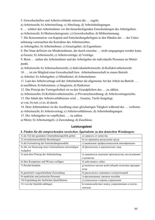 95
5. Gewerkschaften und Arbeitsverbände müssen die … regeln.
a) Arbeitsrecht; b) Arbeitsteilung; c) Abteilung; d) Arbeitsbedingungen.
6. … schützt den Arbeitnehmer vor ihn benachteiligenden Entscheidungen des Arbeitgebers.
a) Arbeitsrecht; b) Mutterschutzgesetz; c) Gewerkschaften; d) Mitbestimmung.
7. Die Konzentration von Kapital und Entscheidungsbefugnis in den Händen der … der Unter-
nehmung verursachen die Korrektur des Arbeitsrechtes.
a) Arbeitgeber; b) Arbeitnehmer; c) Gesetzgeber; d) Eigentümer.
8. Der Staat definiert ein Mindestrahmen, der durch einzelne … nicht umgegangen werden kann.
a) Gesetz; b) Arbeitsrecht; c) Arbeitsverträge; d) Verträge.
9. Beim … stehen die Arbeitnehmer und die Arbeitgeber als individuelle Personen im Mittel-
punkt.
a) Arbeitsrecht; b) Arbeitsschutzrecht; c) Individualarbeitsrecht; d) Kollektivarbeitsrecht.
10. … ist ein Mitglied einer Gewerkschaft bzw. Arbeitnehmerschaft in einem Betrieb.
a) Arbeiter; b) Arbeitgeber; c) Mitarbeiter; d) Arbeitnehmer.
11. Laut des Arbeitsvertrags soll der Arbeitnehmer die allgemeine Art der Arbeit im Betrieb … .
a) ausführen; b) bekommen; c) fungieren; d) flankieren.
12. Das Prinzip der Vertragsfreiheit ist zu den Grundpfeilern des … zu zählen.
a) Arbeitsrechts; b) Kollektivarbeitsrechts; c) Privatrechtsordnung; d) Arbeitsvertragsrechts.
13. Der Inhalt des Arbeitsverhältnisses wird … Gesetze, Tarife festgelegt.
a) von; b) mit; c) in; d) durch.
14. Dem Arbeitnehmer ist die Ausübung einer gleichartigen Tätigkeit während des … verboten.
a) Arbeitsrecht; b) Arbeitsvertrag; c) Arbeitsverhälnisses; d) Arbeitsbedingungen.
15. Der Arbeitgeber ist verpflichtet, … zu zahlen.
a) Miete; b) Arbeitsentgelt; c) Zuwendung; d) Zuschüsse.
Leistungstest
I. Finden Sie die entsprechenden russischen Äquivalente zu den deutschen Wendungen:
1) als Teil der gesamten Unternehmenspolitik gelten a) зависеть от качества
2) zwischenmenschliche Beziehungen b) по принципу разделения труда
3) die Formulierug der Entscheidungsmodelle c) выявление профессиональной квалификации
4) alle zur Steuerung eines Unternehmens notwendigen
Aufgaben
d) физические и юридические лица
5) nach dem Prinzip der Arbeitsteilung e) заниматься задачами производства, исследования
и развития
6) über Kompetenz und Wissen verfügen f) действовать гибко
7) flexibel handeln g) являться частью всей (общей) политики предпри-
ятия
8) gesetzlich vorgeschriebene Zuwendung h) располагать знаниями и компетенцией
9) natürliche und juristische Personen i) предписанные законом пособия
10) Ergründung der fachlichen Qualifikation j) социальные стороны управления
11) von der Qualität anhängen k) взаимодействие между управляющим и подчи-
ненным
 