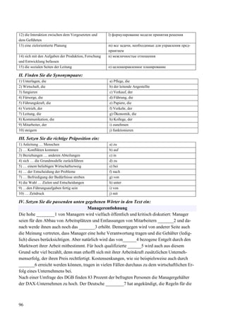 96
12) die Interaktion zwischen dem Vorgesetzten und
dem Geführten
l) формулирование модели принятия решения
13) eine zielorientierte Planung m) все задачи, необходимые для управления пред-
приятием
14) sich mit den Aufgaben der Produktion, Forschung
und Entwicklung befassen
n) межличностые отношения
15) die sozialen Seiten der Leitung o) целенаправленное планирование
II. Finden Sie die Synonympaare:
1) Unterlagen, die a) Pflege, die
2) Wirtschaft, die b) der leitende Angestellte
3) fungieren c) Verkauf, der
4) Fürsorge, die d) Führung, die
5) Führungskraft, die e) Papiere, die
6) Vertrieb, der f) Verkehr, der
7) Leitung, die g) Ökonomik, die
8) Kommunikation, die h) Kollege, der
9) Mitarbeiter, der i) zunehmen
10) steigern j) funktionieren
III. Setzen Sie die richtige Präposition ein:
1) Anleitung … Menschen a) zu
2) … Konflikten kommen b) auf
3) Beziehungen … anderen Abteilungen c) in
4) sich … die Grundmodelle zurückführen d) zu
5) … einem beliebigen Wirtschaftszweig e) bei
6) … der Entscheidung der Probleme f) nach
7) … Befriedigung der Bedürfnisse streben g) von
8) die Wahl … Zielen und Entscheidungen h) unter
9) …den Führungsaufgaben fertig sein i) von
10) … Zeitdruck j) mit
IV. Setzen Sie die passenden unten gegebenen Wörter in den Text ein:
Managerentlohnung
Die hohe ________1 von Managern wird vielfach öffentlich und kritisch diskutiert: Manager
seien für den Abbau von Arbeitsplätzen und Entlassungen von Mitarbeitern _______2 und da-
nach werde ihnen auch noch das _______3 erhöht. Dementgegen wird von anderer Seite auch
die Meinung vertreten, dass Manager eine hohe Verantwortung tragen und die Gehälter (ledig-
lich) dieses berücksichtigen. Aber natürlich wird das von______4 bezogene Entgelt durch den
Marktwert ihrer Arbeit mitbestimmt. Für hoch qualifizierte ______5 wird auch aus diesem
Grund sehr viel bezahlt, denn man erhofft sich mit ihrer Arbeitskraft zusätzlichen Unterneh-
menserfolg, der ihren Preis rechtfertigt. Kostensenkungen, wie sie beispielsweise auch durch
_______6 erreicht werden können, tragen in vielen Fällen durchaus zu dem wirtschaftlichen Er-
folg eines Unternehmens bei.
Nach einer Umfrage des DGB finden 83 Prozent der befragten Personen die Managergehälter
der DAX-Unternehmen zu hoch. Der Deutsche ________7 hat angekündigt, die Regeln für die
 