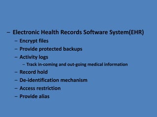 – Electronic Health Records Software System(EHR)
– Encrypt files
– Provide protected backups
– Activity logs
– Track in-coming and out-going medical information
– Record hold
– De-identification mechanism
– Access restriction
– Provide alias
 