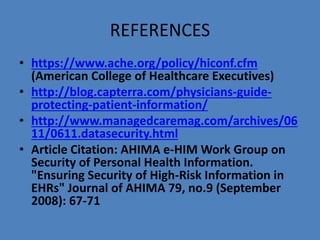 REFERENCES
• https://www.ache.org/policy/hiconf.cfm
(American College of Healthcare Executives)
• http://blog.capterra.com/physicians-guide-
protecting-patient-information/
• http://www.managedcaremag.com/archives/06
11/0611.datasecurity.html
• Article Citation: AHIMA e-HIM Work Group on
Security of Personal Health Information.
"Ensuring Security of High-Risk Information in
EHRs" Journal of AHIMA 79, no.9 (September
2008): 67-71
 