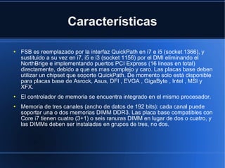 Características FSB es reemplazado por la interfaz QuickPath en i7 e i5 (socket 1366), y sustituido a su vez en i7, i5 e i3 (socket 1156) por el DMI eliminando el NorthBrige e implementando puertos PCI Express (16 lineas en total) directamente, debido a que es mas complejo y caro. Las placas base deben utilizar un chipset que soporte QuickPath. De momento solo está disponible para placas base de Asrock, Asus, DFI , EVGA , GigaByte , Intel , MSI y XFX. El controlador de memoria se encuentra integrado en el mismo procesador. Memoria de tres canales (ancho de datos de 192 bits): cada canal puede soportar una o dos memorias DIMM DDR3. Las placa base compatibles con Core i7 tienen cuatro (3+1) o seis ranuras DIMM en lugar de dos o cuatro, y las DIMMs deben ser instaladas en grupos de tres, no dos. 
