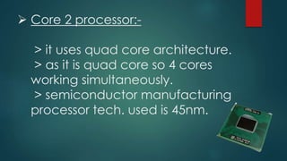  Core 2 processor:-
> it uses quad core architecture.
> as it is quad core so 4 cores
working simultaneously.
> semiconductor manufacturing
processor tech. used is 45nm.
 