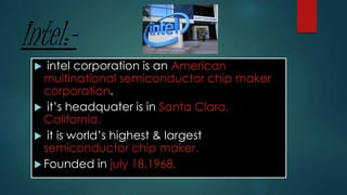 Intel:-
 intel corporation is an American
multinational semiconductor chip maker
corporation.
 it’s headquater is in Santa Clara,
California.
 it is world’s highest & largest
semiconductor chip maker.
 Founded in july 18,1968.
 