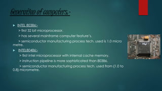 Generation of computers:-
 INTEL 80386:-
> first 32 bit microprocessor.
> has several mainframe computer feature’s.
> semiconductor manufacturing process tech. used is 1.0 micro
metre.
 INTEL80486:-
> first intel microprocessor with internal cache memory.
> instruction pipeline is more sophisticated than 80386.
> semiconductor manufacturing process tech. used from {1.0 to
0.8} micrometre.
 