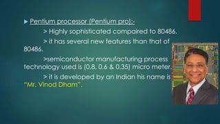  Pentium processor (Pentium pro):-
> Highly sophisticated compaired to 80486.
> it has several new features than that of
80486.
>semiconductor manufacturing process
technology used is (0.8, 0.6 & 0.35) micro meter.
> it is developed by an Indian his name is
“Mr. Vinod Dham”.
 