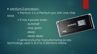  pentium-2 processor:-
> Pentium 2 is a Pentium pro with one chip
MMX.
> it has 4 power state:-
-autohalt
-stop grant
-sleep
-deep sleep
> semiconductor manufacturing prcess
technology used is (0.3 to 0.25)micro metre.
 
