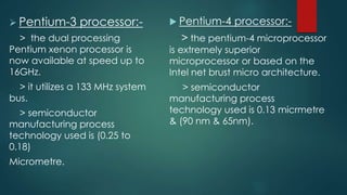  Pentium-3 processor:-
> the dual processing
Pentium xenon processor is
now available at speed up to
16GHz.
> it utilizes a 133 MHz system
bus.
> semiconductor
manufacturing process
technology used is (0.25 to
0.18)
Micrometre.
 Pentium-4 processor:-
> the pentium-4 microprocessor
is extremely superior
microprocessor or based on the
Intel net brust micro architecture.
> semiconductor
manufacturing process
technology used is 0.13 micrmetre
& (90 nm & 65nm).
 
