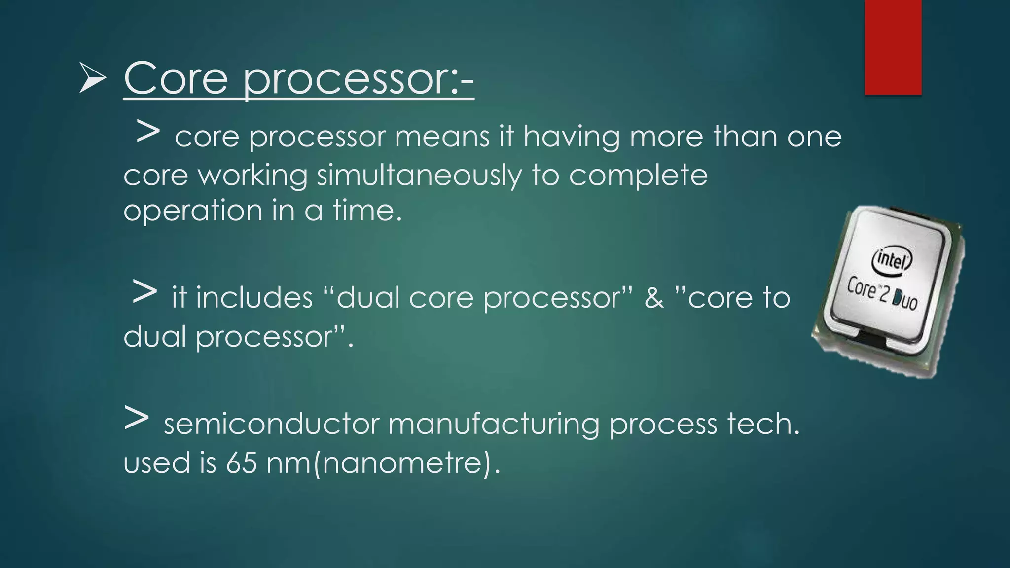  Core processor:-
> core processor means it having more than one
core working simultaneously to complete
operation in a time.
> it includes “dual core processor” & ”core to
dual processor”.
> semiconductor manufacturing process tech.
used is 65 nm(nanometre).
 