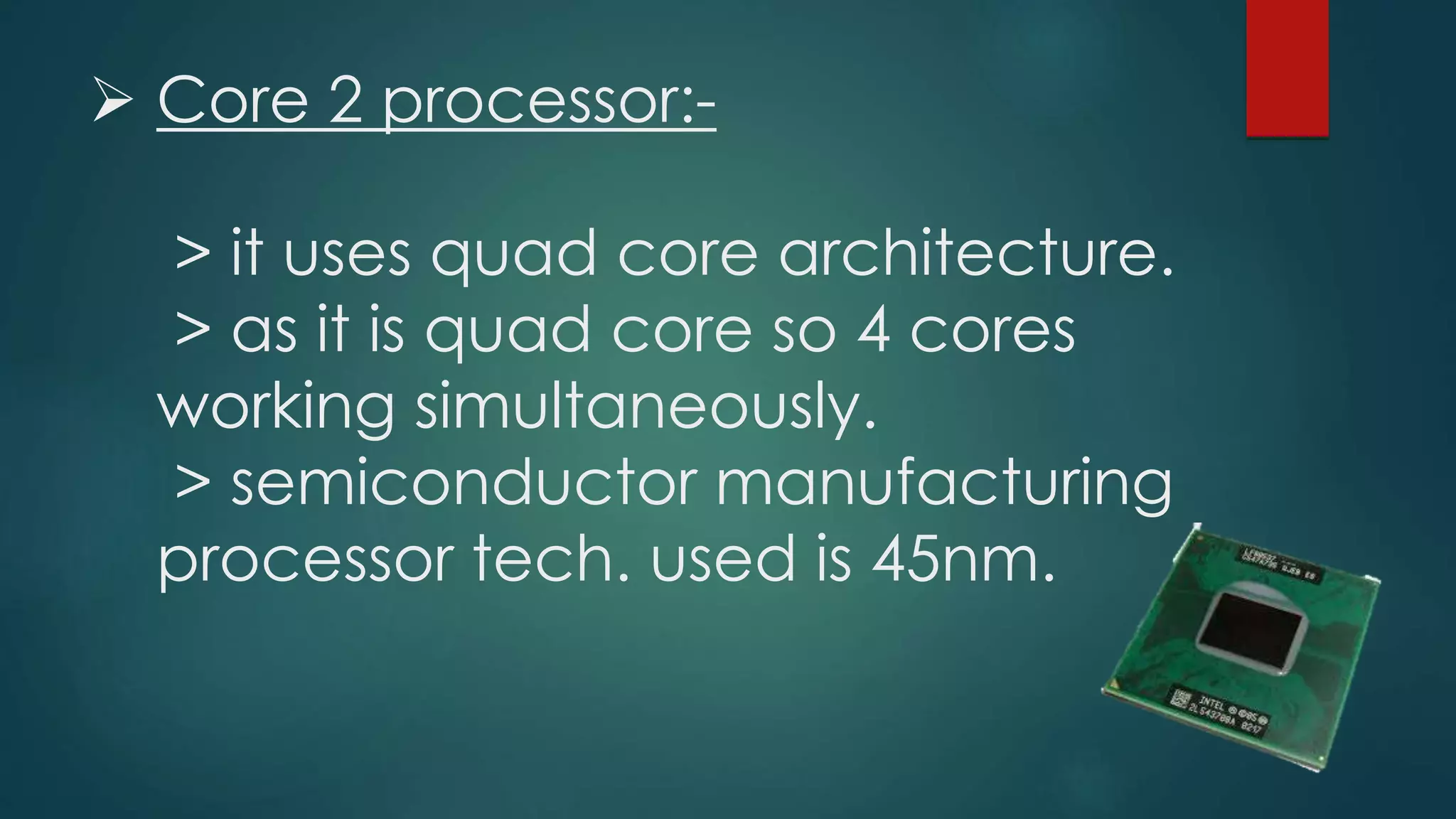  Core 2 processor:-
> it uses quad core architecture.
> as it is quad core so 4 cores
working simultaneously.
> semiconductor manufacturing
processor tech. used is 45nm.
 