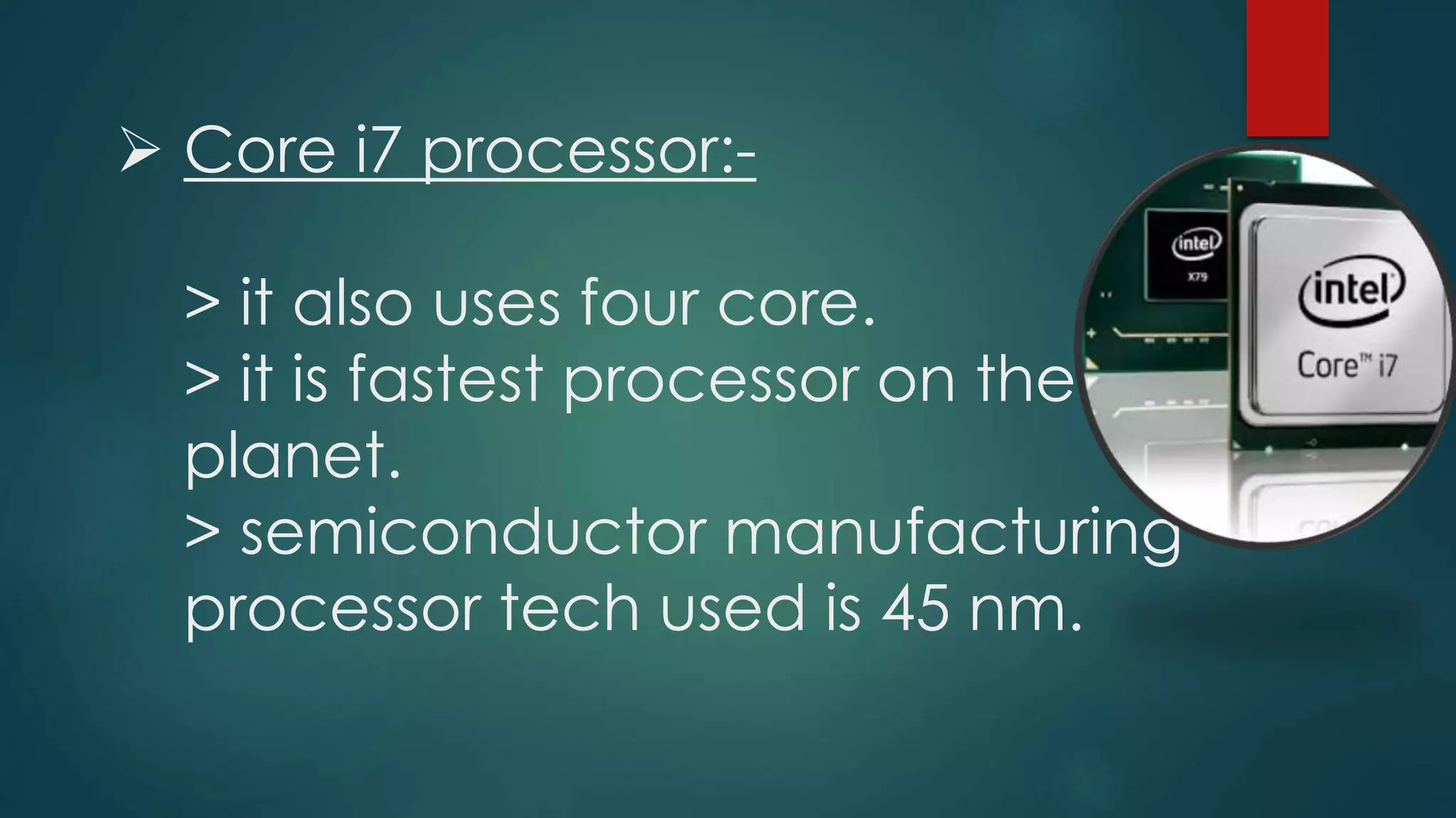  Core i7 processor:-
> it also uses four core.
> it is fastest processor on the
planet.
> semiconductor manufacturing
processor tech used is 45 nm.
 