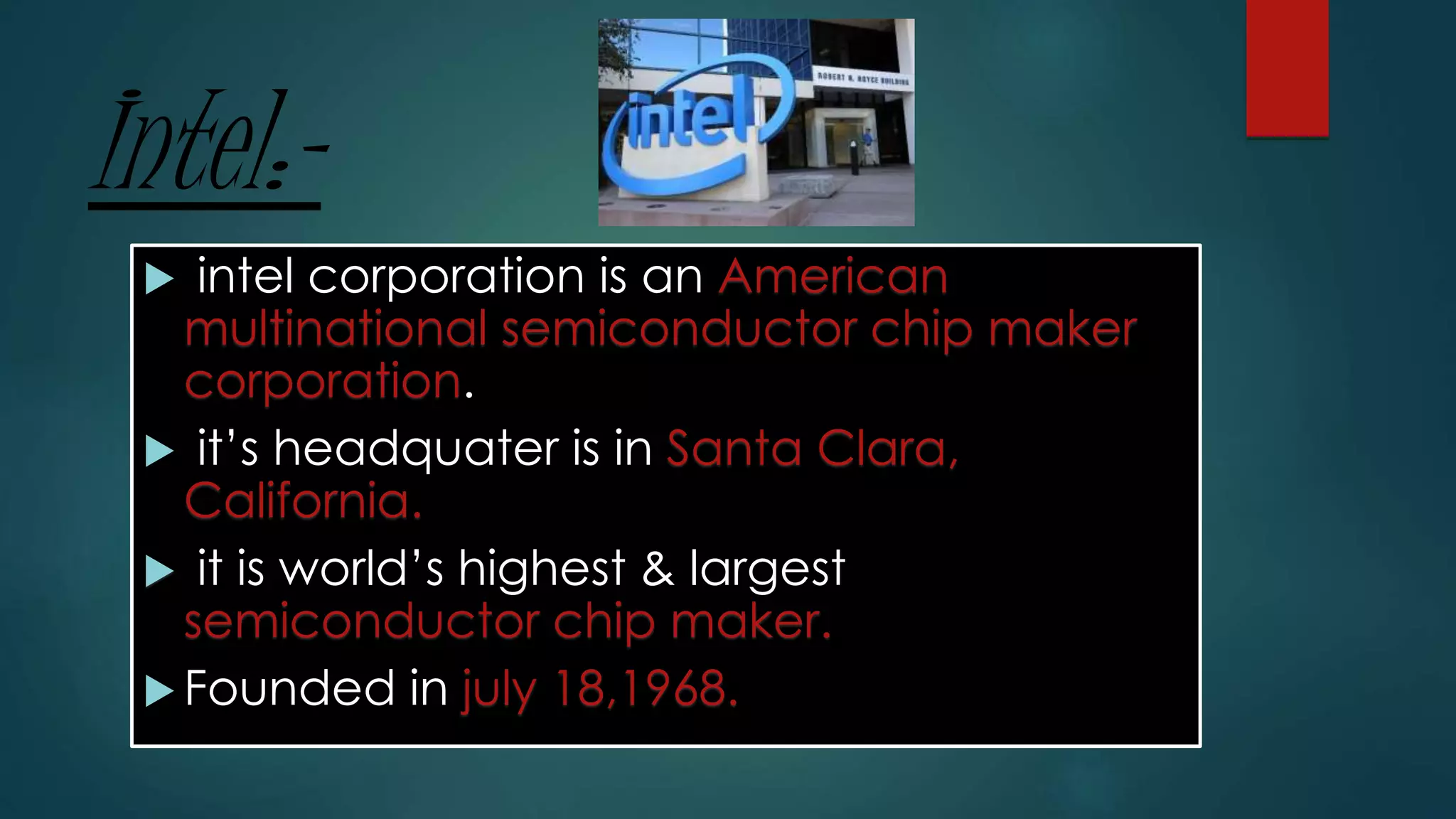 Intel:-
 intel corporation is an American
multinational semiconductor chip maker
corporation.
 it’s headquater is in Santa Clara,
California.
 it is world’s highest & largest
semiconductor chip maker.
 Founded in july 18,1968.
 