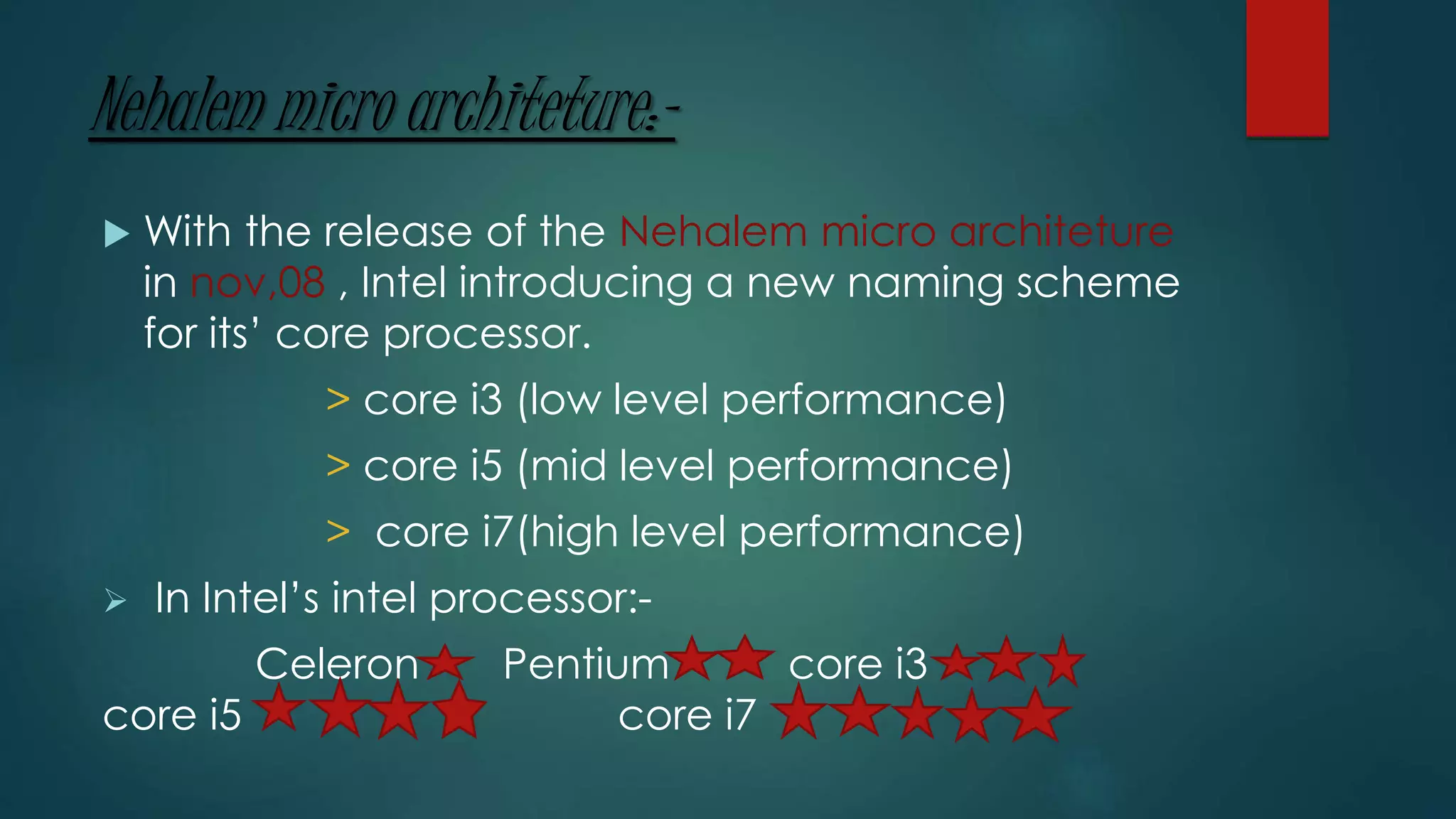 Nehalem micro architeture:-
 With the release of the Nehalem micro architeture
in nov,08 , Intel introducing a new naming scheme
for its’ core processor.
> core i3 (low level performance)
> core i5 (mid level performance)
> core i7(high level performance)
 In Intel’s intel processor:-
Celeron Pentium core i3
core i5 core i7
 