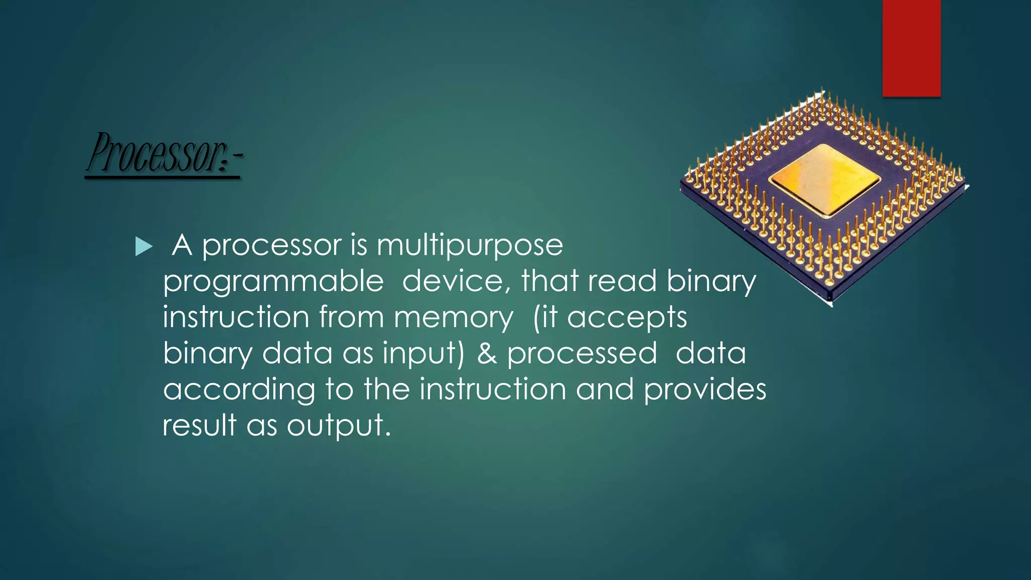 Processor:-
 A processor is multipurpose
programmable device, that read binary
instruction from memory (it accepts
binary data as input) & processed data
according to the instruction and provides
result as output.
 