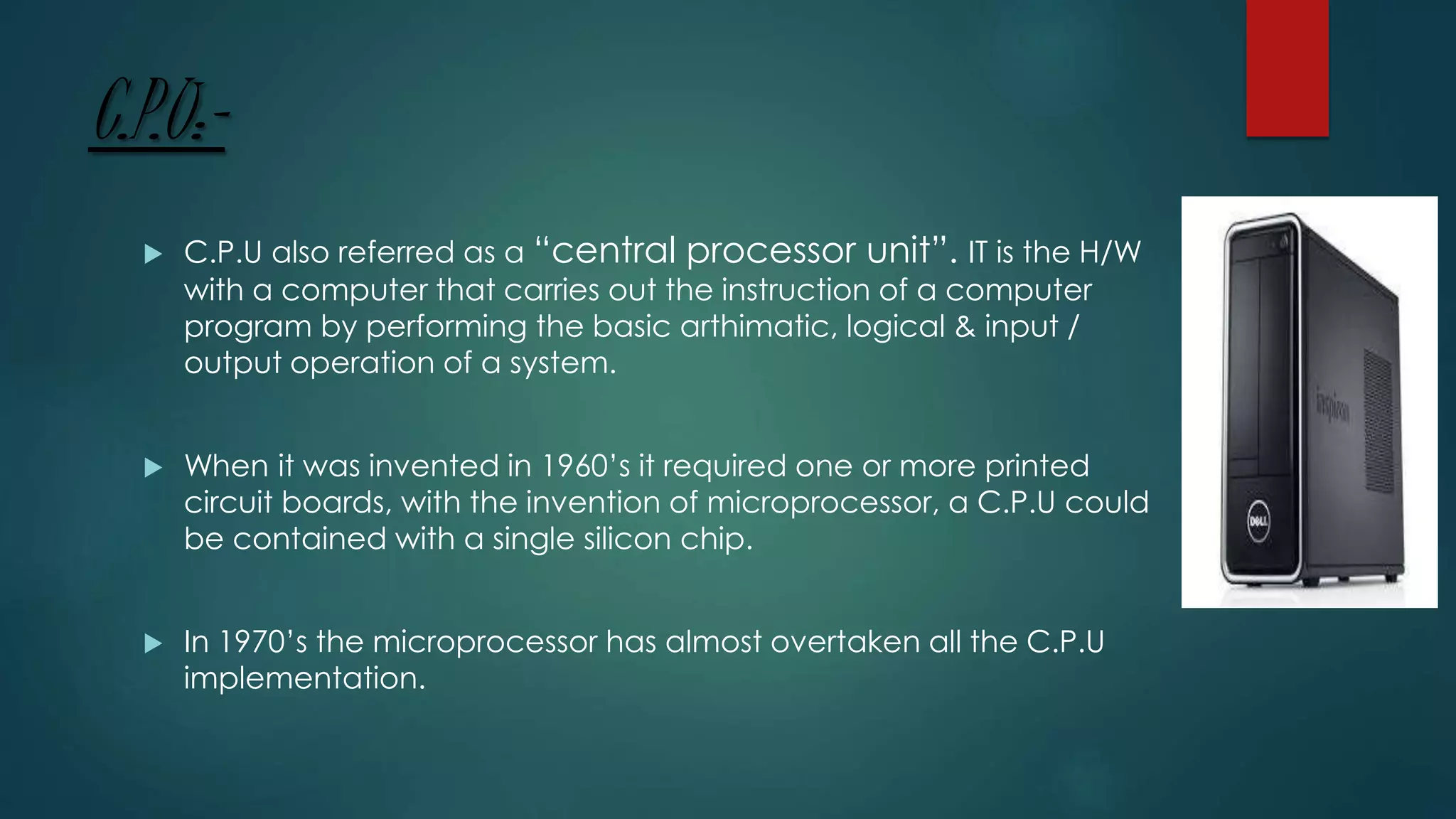 C.P.U:-
 C.P.U also referred as a “central processor unit”. IT is the H/W
with a computer that carries out the instruction of a computer
program by performing the basic arthimatic, logical & input /
output operation of a system.
 When it was invented in 1960’s it required one or more printed
circuit boards, with the invention of microprocessor, a C.P.U could
be contained with a single silicon chip.
 In 1970’s the microprocessor has almost overtaken all the C.P.U
implementation.
 