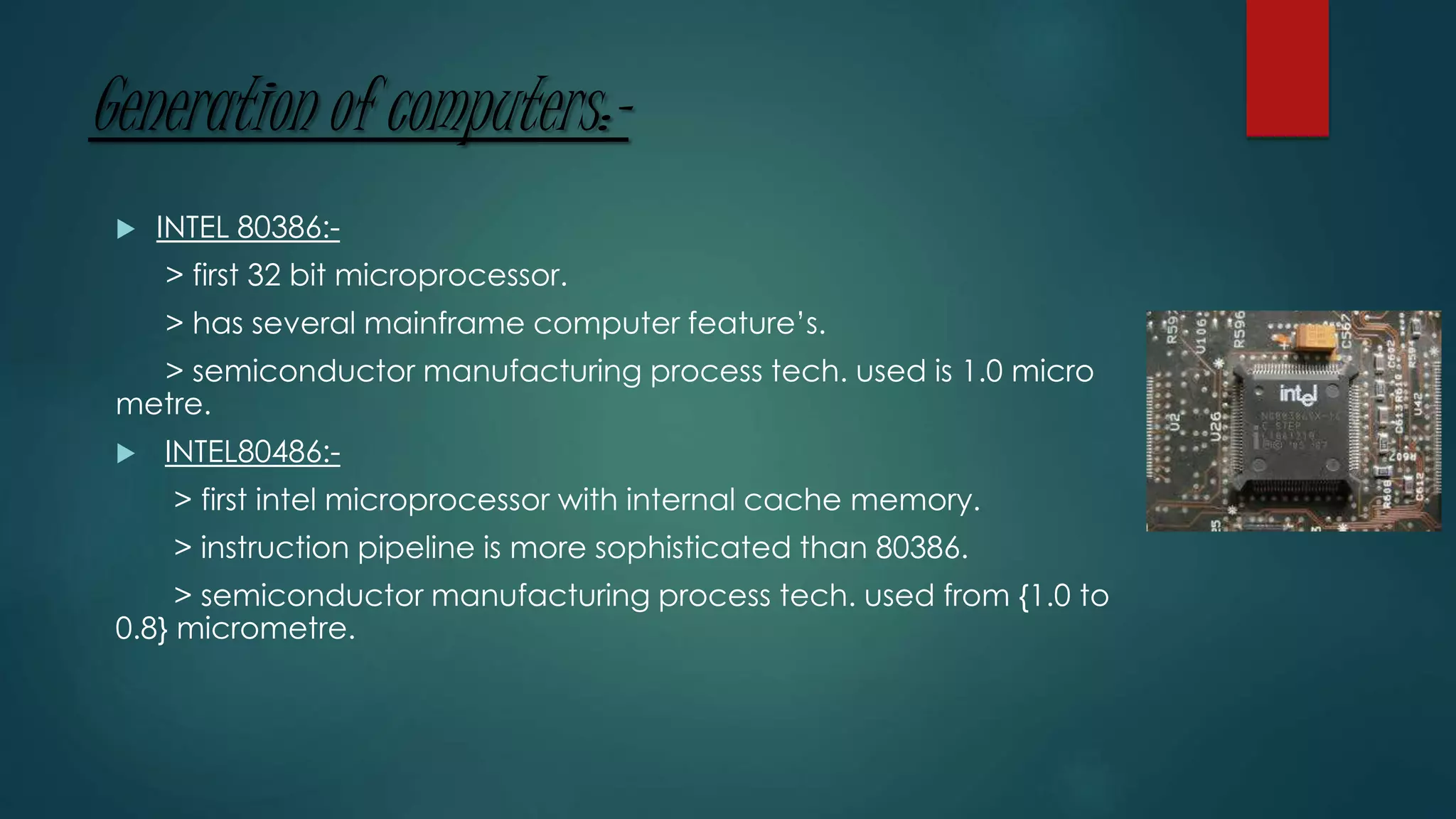 Generation of computers:-
 INTEL 80386:-
> first 32 bit microprocessor.
> has several mainframe computer feature’s.
> semiconductor manufacturing process tech. used is 1.0 micro
metre.
 INTEL80486:-
> first intel microprocessor with internal cache memory.
> instruction pipeline is more sophisticated than 80386.
> semiconductor manufacturing process tech. used from {1.0 to
0.8} micrometre.
 