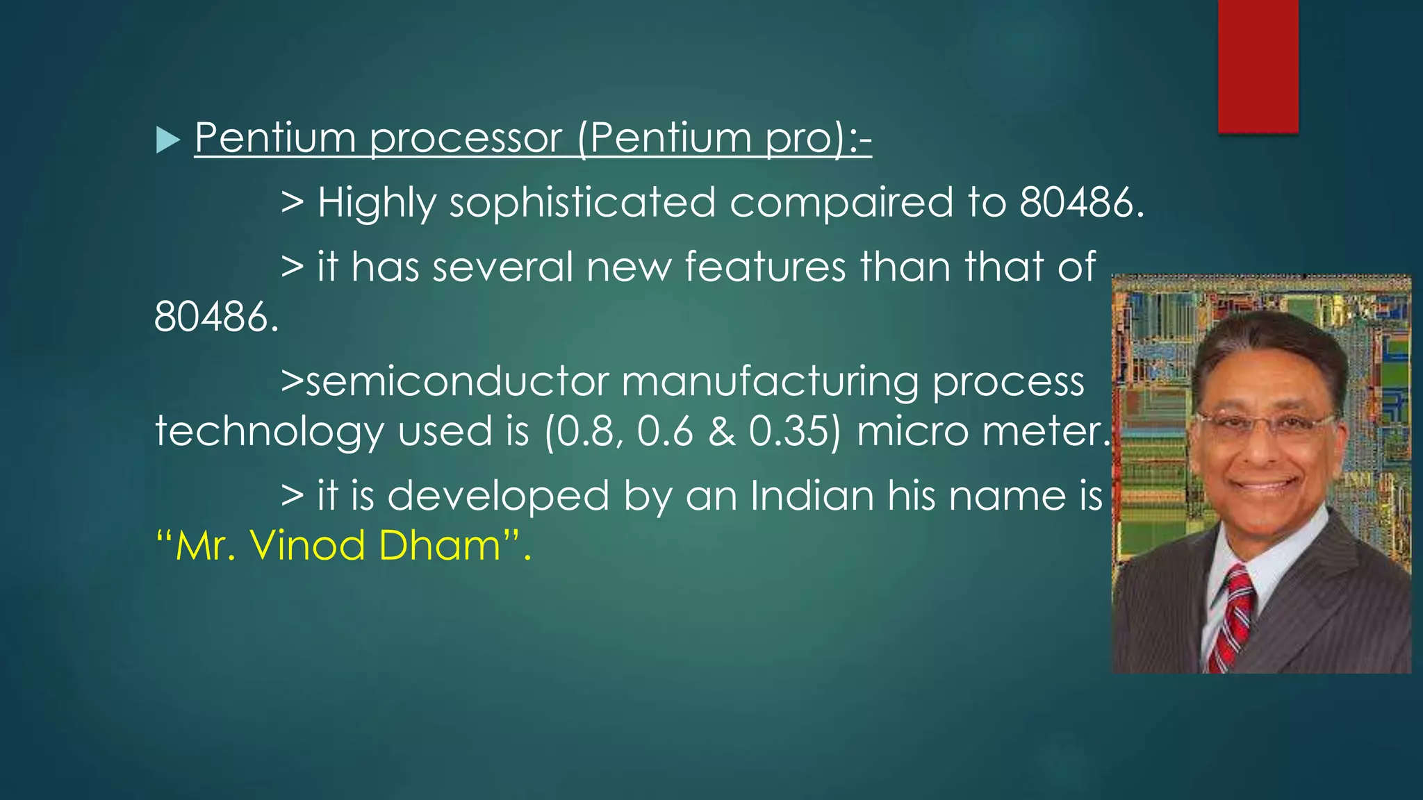  Pentium processor (Pentium pro):-
> Highly sophisticated compaired to 80486.
> it has several new features than that of
80486.
>semiconductor manufacturing process
technology used is (0.8, 0.6 & 0.35) micro meter.
> it is developed by an Indian his name is
“Mr. Vinod Dham”.
 