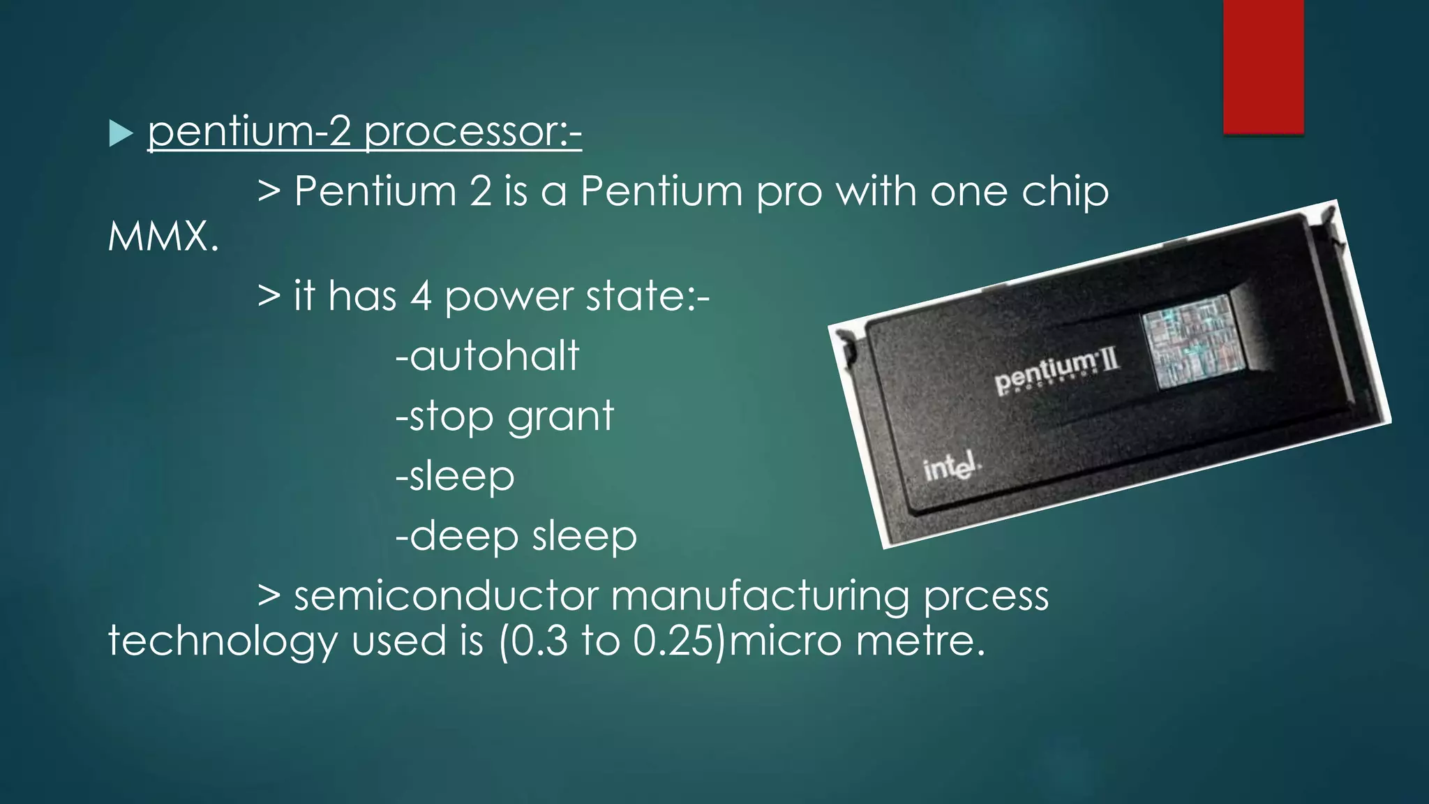  pentium-2 processor:-
> Pentium 2 is a Pentium pro with one chip
MMX.
> it has 4 power state:-
-autohalt
-stop grant
-sleep
-deep sleep
> semiconductor manufacturing prcess
technology used is (0.3 to 0.25)micro metre.
 