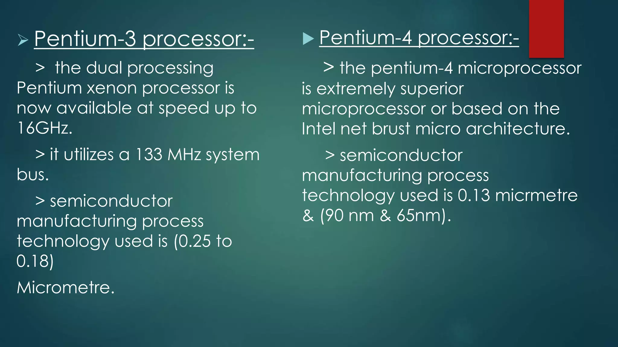  Pentium-3 processor:-
> the dual processing
Pentium xenon processor is
now available at speed up to
16GHz.
> it utilizes a 133 MHz system
bus.
> semiconductor
manufacturing process
technology used is (0.25 to
0.18)
Micrometre.
 Pentium-4 processor:-
> the pentium-4 microprocessor
is extremely superior
microprocessor or based on the
Intel net brust micro architecture.
> semiconductor
manufacturing process
technology used is 0.13 micrmetre
& (90 nm & 65nm).
 