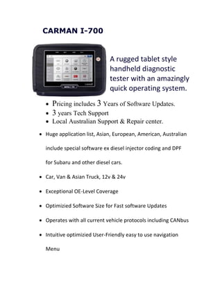 CARMAN I-700
A rugged tablet style
handheld diagnostic
tester with an amazingly
quick operating system.
 Pricing includes 3 Years of Software Updates.
 3 years Tech Support
 Local Australian Support & Repair center.
 Huge application list, Asian, European, American, Australian
include special software ex diesel injector coding and DPF
for Subaru and other diesel cars.
 Car, Van & Asian Truck, 12v & 24v
 Exceptional OE-Level Coverage
 Optimizied Software Size for Fast software Updates
 Operates with all current vehicle protocols including CANbus
 Intuitive optimizied User-Friendly easy to use navigation
Menu
 