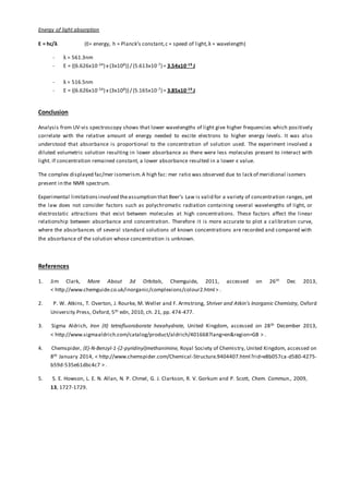 Energy of light absorption
E = hc/λ (E= energy, h = Planck’s constant,c = speed of light,λ = wavelength)
- λ = 561.3nm
- E = {(6.626x10-34) x (3x108)}/ (5.613x10-7) = 3.54x10-19 J
- λ = 516.5nm
- E = {(6.626x10-34) x (3x108)}/ (5.165x10-7) = 3.85x10-19 J
Conclusion
Analysis from UV-vis spectroscopy shows that lower wavelengths of light give higher frequencies which positively
correlate with the relative amount of energy needed to excite electrons to higher energy levels. It was also
understood that absorbance is proportional to the concentration of solution used. The experiment involved a
diluted volumetric solution resulting in lower absorbance as there were less molecules present to interact with
light. If concentration remained constant, a lower absorbance resulted in a lower ε value.
The complex displayed fac/mer isomerism.A high fac: mer ratio was observed due to lack of meridional isomers
present in the NMR spectrum.
Experimental limitationsinvolved theassumption that Beer’s Law is valid for a variety of concentration ranges, yet
the law does not consider factors such as polychromatic radiation containing several wavelengths of light, or
electrostatic attractions that exist between molecules at high concentrations. These factors affect the linear
relationship between absorbance and concentration. Therefore it is more accurate to plot a calibration curve,
where the absorbances of several standard solutions of known concentrations are recorded and compared with
the absorbance of the solution whose concentration is unknown.
References
1. Jim Clark, More About 3d Orbitals, Chemguide, 2011, accessed on 26th Dec 2013,
< http://www.chemguide.co.uk/inorganic/complexions/colour2.html > .
2. P. W. Atkins, T. Overton, J. Rourke, M. Weller and F. Armstrong, Shriver and Atkin’s Inorganic Chemistry, Oxford
University Press, Oxford, 5th edn, 2010, ch. 21, pp. 474-477.
3. Sigma Aldrich, Iron (II) tetrafluoroborate hexahydrate, United Kingdom, accessed on 28th December 2013,
< http://www.sigmaaldrich.com/catalog/product/aldrich/401668?lang=en&region=GB > .
4. Chemspider, (E)-N-Benzyl-1-(2-pyridinyl)methanimine, Royal Society of Chemistry, United Kingdom, accessed on
8th January 2014, < http://www.chemspider.com/Chemical-Structure.9404407.html?rid=e8b057ca-d580-4275-
b59d-535e61dbc4c7 > .
5. S. E. Howson, L. E. N. Allan, N. P. Chmel, G. J. Clarkson, R. V. Gorkum and P. Scott, Chem. Commun., 2009,
13, 1727-1729.
 