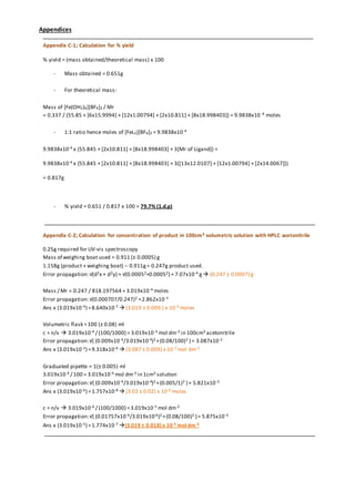 Appendices
Appendix C-1; Calculation for % yield
% yield = (mass obtained/theoretical mass) x 100
- Mass obtained = 0.651g
- For theoretical mass:
Mass of [Fe(OH2)6][BF4]2 / Mr
= 0.337 / (55.85 + [6x15.9994] + [12x1.00794] + [2x10.811] + [8x18.998403]) = 9.9838x10 -4 moles
- 1:1 ratio hence moles of [FeL3][BF4]2 = 9.9838x10-4
9.9838x10-4 x (55.845 + [2x10.811] + [8x18.998403] + 3[Mr of Ligand]) =
9.9838x10-4 x {55.845 + [2x10.811] + [8x18.998403] + 3([13x12.0107] + [12x1.00794] + [2x14.0067])}
= 0.817g
- % yield = 0.651 / 0.817 x 100 = 79.7% (1.d.p)
Appendix C-2; Calculation for concentration of product in 100cm3 volumetric solution with HPLC acetonitrile
0.25g required for UV-vis spectroscopy
Mass of weighing boat used = 0.911 (± 0.0005) g
1.158g (product + weighing boat) – 0.911g= 0.247g product used.
Error propagation:√(d2x + d2y) = √(0.00052+0.00052) = 7.07x10-4 g (0.247 ± 0.0007) g
Mass / Mr = 0.247 / 818.197564 = 3.019x10-4 moles
Error propagation:√(0.000707/0.247)2 =2.862x10-3
Ans x (3.019x10-4) =8.640x10-7  (3.019 ± 0.009 ) x 10-4 moles
Volumetric flask =100 (± 0.08) ml
c = n/v  3.019x10-4 / (100/1000) = 3.019x10-3 mol dm-3 in 100cm3 acetonitrile
Error propagation:√{ (0.009x10-4/3.019x10-4)2 +(0.08/100)2 }= 3.087x10-3
Ans x (3.019x10-3) =9.318x10-6  (3.087 ± 0.009) x 10-3 mol dm-3
Graduated pipette = 1(± 0.005) ml
3.019x10-4 / 100 = 3.019x10-6 mol dm-3 in 1cm3 solution
Error propagation:√{ (0.009x10-4/3.019x10-4)2 +(0.005/1)2 }= 5.821x10-3
Ans x (3.019x10-6) =1.757x10-8  (3.02 ± 0.02) x 10-6 moles
c = n/v  3.019x10-6 / (100/1000) =3.019x10-5 mol dm-3
Error propagation:√{ (0.01757x10-6/3.019x10-6)2 +(0.08/100)2 }= 5.875x10-3
Ans x (3.019x10-5) =1.774x10-7 (3.019 ± 0.018) x 10-5 moldm-3
 