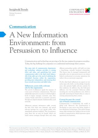 The main task of communication departments
and technology solutions providers is joining
effort and value, and quantifying how much
communication adds to the final result balance.
All of this adds up to the need of redefining the
individual’s function within the organisation,
providing more independence and orienting their
focus towards innovation and added value.
Influencers, actors with a relevant
role for the organisation
The arrival of influencers signals the entrance of
a new actor in business communication. This new
stakeholder represents a social actor with the highest
levels of impact amongst consumers, since they
connect brands with final or potential customers
through new digital channels, fundamentally social
networks.
Influencers generate information traffic towards
the firm, have their own channels, and spread
relevant messages for a very specific public, who
immediately generate feedback. This circumstance
turns them into an asset for brands, which can
build content strategies through them and, using
different partnership models, will build over time
a long-lasting, mutually beneficial relationship.
This liaison must be managed transparently and
personally, since its main motivation is not always
linked to professional or economic aspirations, but
rather it has an emotional component.
On the other hand, influencers are experts in very
niche topics who hold a vast knowledge of specific
areas, who generate highly relevant contents for
their audiences. In addition, they also hold great
influence over the consumer’s behaviour whilst
incurring into very low production costs, which is
especially interesting for brands when it comes to
creating and promoting their content.
Content becomes the central
axis of brand communication
Communication is transforming the world at
global scale. Moreover, this transformation is
developing at a pace never seen before, thanks to
new information technologies. This radical change
means older strategies lose validity in favour of new
models of communication, which represents a great
opportunity for businesses.
Communication and technology are proving to be the true engines for progress nowadays.
Today, the big challenge for companies is to understand and manage their context.
Strategy Documents
I71/2015
A New Information
Environment: from
Persuasion to Influence
Communication
Insights&Trends
This document was developed by Corporate Excellence – Centre for Reputation Leadership and among other sources contains references to the
statements made by Jose Luís Polo, Territorio Creativo’s funding partner; Patricia Salgado, Digital Reputation Manager at Webloyalty; Ignacio
Samper, director of the European Parliament’s Office in Spain; during the event #InfluenceOne that took place in Madrid, on March 24, 2015.
 