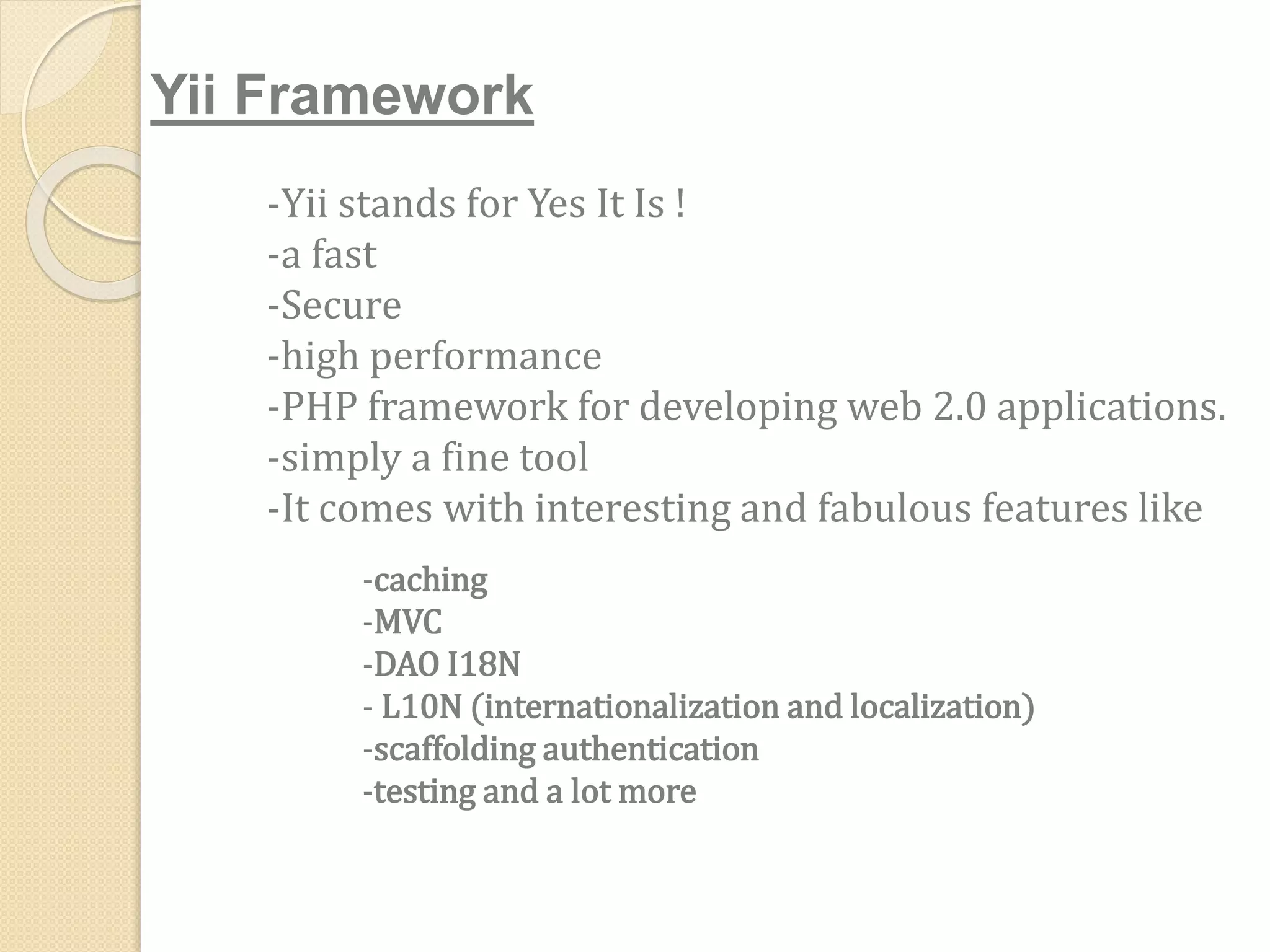 -Yii stands for Yes It Is !
-a fast
-Secure
-high performance
-PHP framework for developing web 2.0 applications.
-simply a fine tool
-It comes with interesting and fabulous features like
Yii Framework
-caching
-MVC
-DAO I18N
- L10N (internationalization and localization)
-scaffolding authentication
-testing and a lot more
 