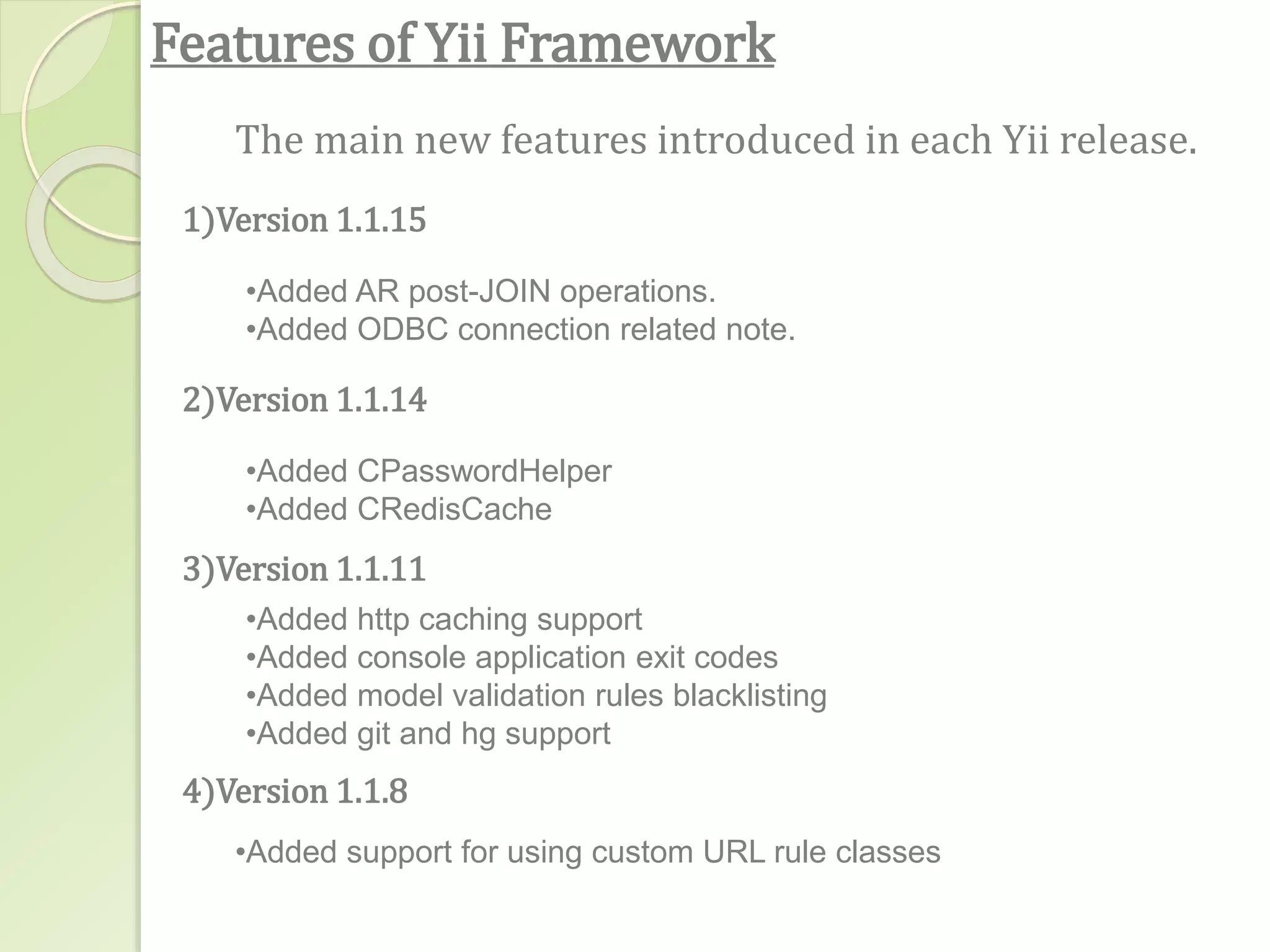 Features of Yii Framework
1)Version 1.1.15
The main new features introduced in each Yii release.
•Added AR post-JOIN operations.
•Added ODBC connection related note.
2)Version 1.1.14
•Added CPasswordHelper
•Added CRedisCache
3)Version 1.1.11
•Added http caching support
•Added console application exit codes
•Added model validation rules blacklisting
•Added git and hg support
4)Version 1.1.8
•Added support for using custom URL rule classes
 