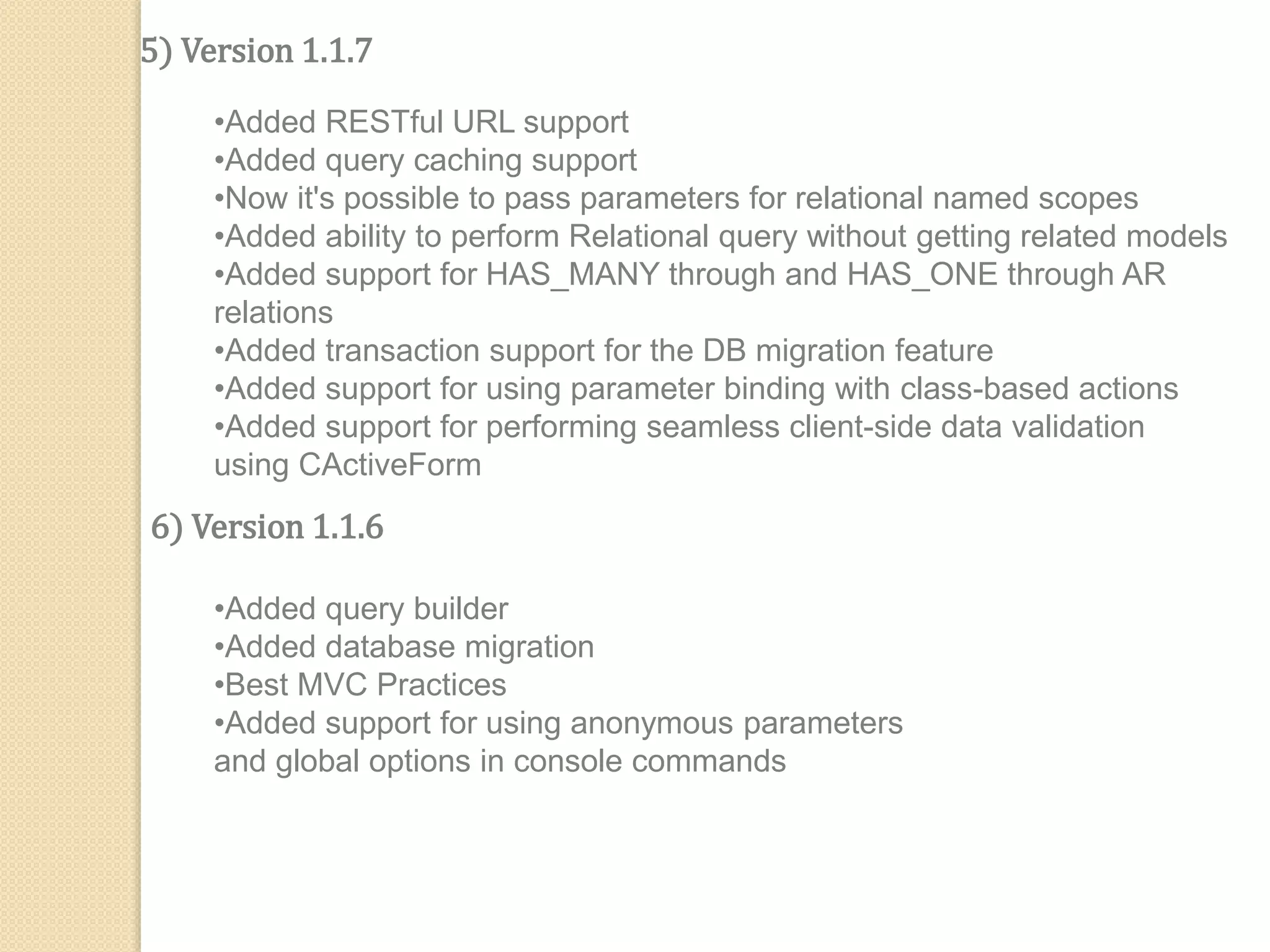 5) Version 1.1.7
•Added RESTful URL support
•Added query caching support
•Now it's possible to pass parameters for relational named scopes
•Added ability to perform Relational query without getting related models
•Added support for HAS_MANY through and HAS_ONE through AR
relations
•Added transaction support for the DB migration feature
•Added support for using parameter binding with class-based actions
•Added support for performing seamless client-side data validation
using CActiveForm
6) Version 1.1.6
•Added query builder
•Added database migration
•Best MVC Practices
•Added support for using anonymous parameters
and global options in console commands
 