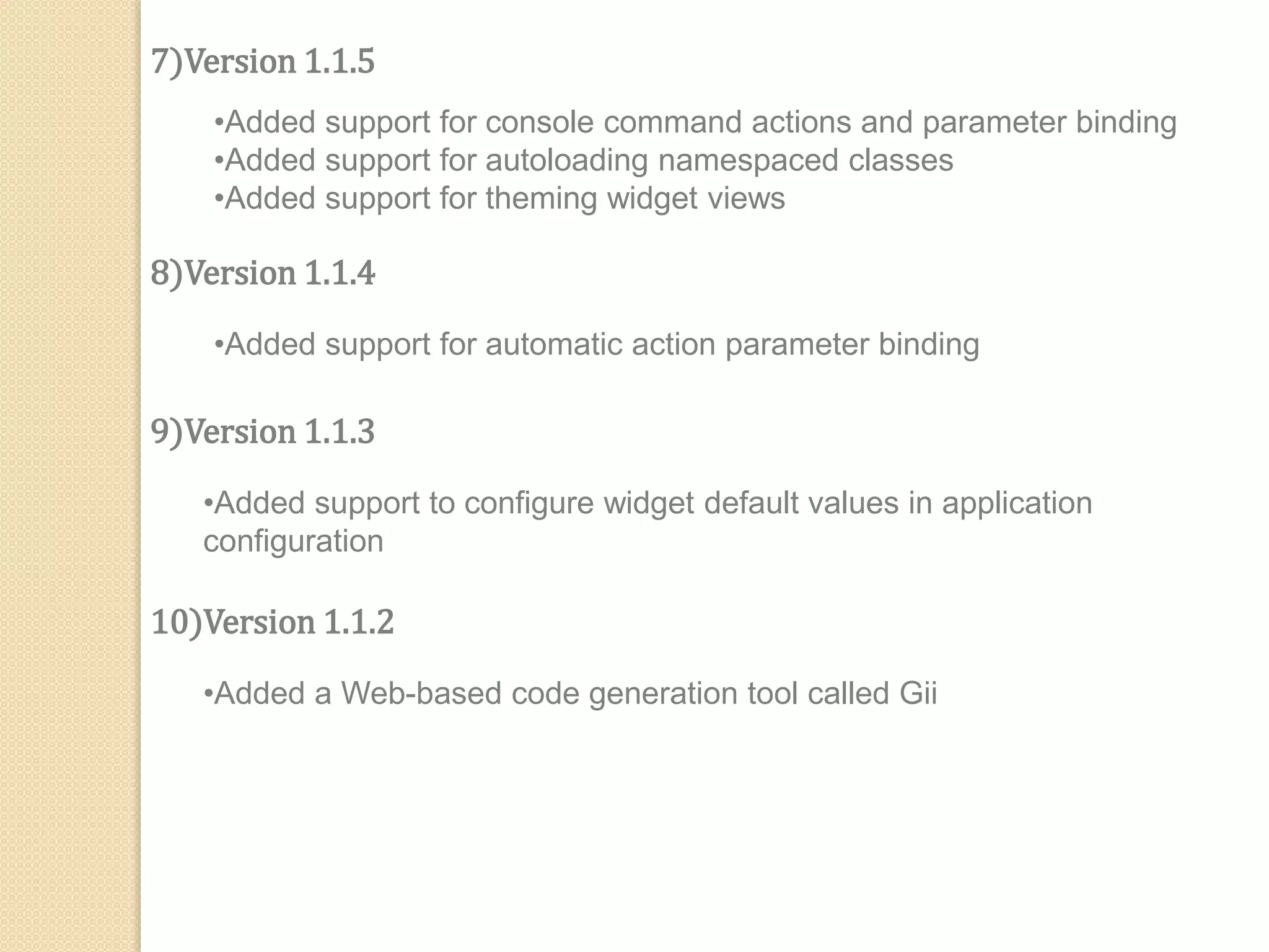7)Version 1.1.5
•Added support for console command actions and parameter binding
•Added support for autoloading namespaced classes
•Added support for theming widget views
8)Version 1.1.4
•Added support for automatic action parameter binding
9)Version 1.1.3
•Added support to configure widget default values in application
configuration
10)Version 1.1.2
•Added a Web-based code generation tool called Gii
 