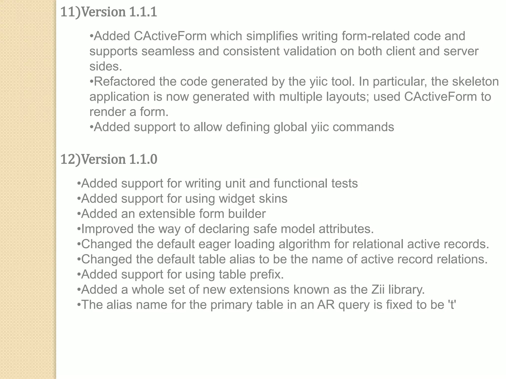 11)Version 1.1.1
•Added CActiveForm which simplifies writing form-related code and
supports seamless and consistent validation on both client and server
sides.
•Refactored the code generated by the yiic tool. In particular, the skeleton
application is now generated with multiple layouts; used CActiveForm to
render a form.
•Added support to allow defining global yiic commands
12)Version 1.1.0
•Added support for writing unit and functional tests
•Added support for using widget skins
•Added an extensible form builder
•Improved the way of declaring safe model attributes.
•Changed the default eager loading algorithm for relational active records.
•Changed the default table alias to be the name of active record relations.
•Added support for using table prefix.
•Added a whole set of new extensions known as the Zii library.
•The alias name for the primary table in an AR query is fixed to be 't'
 