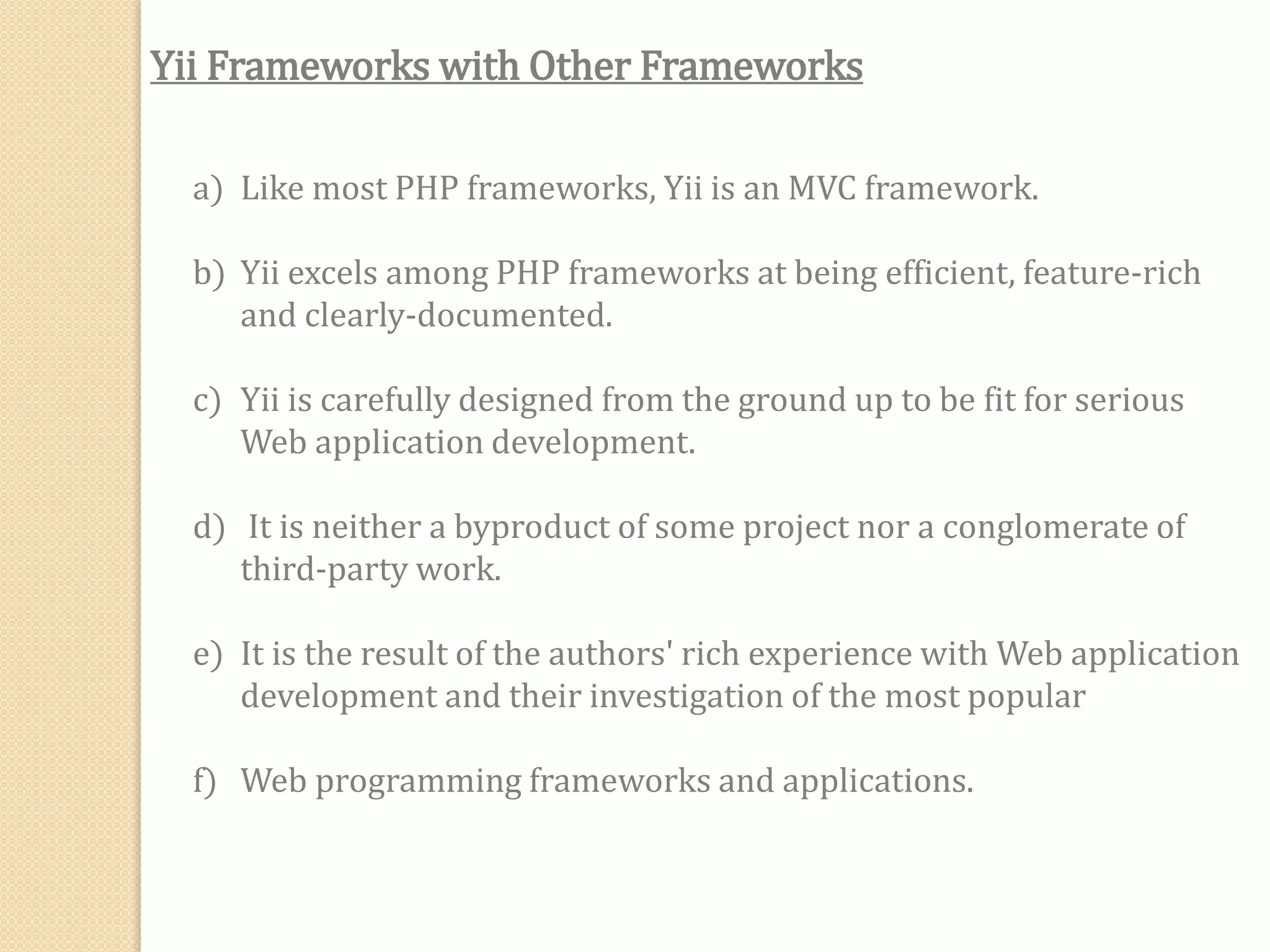 Yii Frameworks with Other Frameworks
a) Like most PHP frameworks, Yii is an MVC framework.
b) Yii excels among PHP frameworks at being efficient, feature-rich
and clearly-documented.
c) Yii is carefully designed from the ground up to be fit for serious
Web application development.
d) It is neither a byproduct of some project nor a conglomerate of
third-party work.
e) It is the result of the authors' rich experience with Web application
development and their investigation of the most popular
f) Web programming frameworks and applications.
 