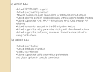 5) Version 1.1.7
•Added RESTful URL support
•Added query caching support
•Now it's possible to pass parameters for relational named scopes
•Added ability to perform Relational query without getting related models
•Added support for HAS_MANY through and HAS_ONE through AR
relations
•Added transaction support for the DB migration feature
•Added support for using parameter binding with class-based actions
•Added support for performing seamless client-side data validation
using CActiveForm
6) Version 1.1.6
•Added query builder
•Added database migration
•Best MVC Practices
•Added support for using anonymous parameters
and global options in console commands
 